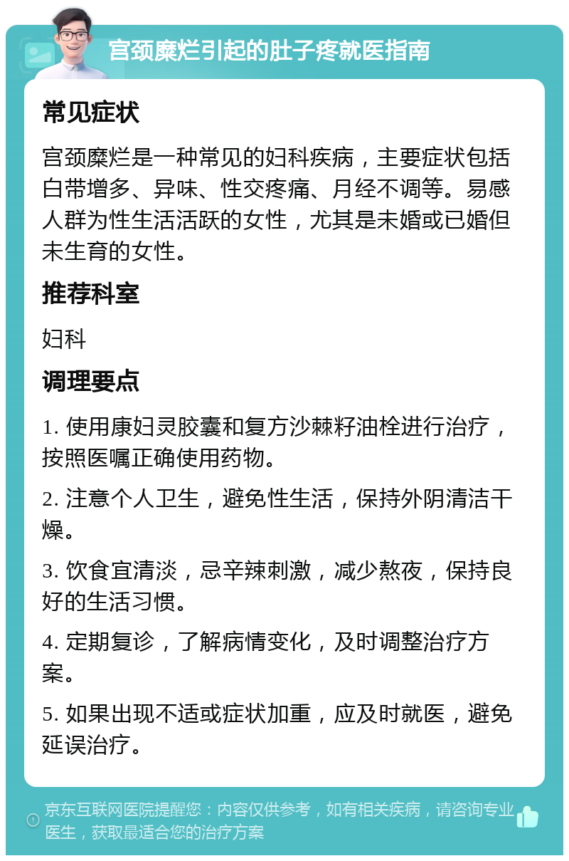 宫颈糜烂引起的肚子疼就医指南 常见症状 宫颈糜烂是一种常见的妇科疾病，主要症状包括白带增多、异味、性交疼痛、月经不调等。易感人群为性生活活跃的女性，尤其是未婚或已婚但未生育的女性。 推荐科室 妇科 调理要点 1. 使用康妇灵胶囊和复方沙棘籽油栓进行治疗，按照医嘱正确使用药物。 2. 注意个人卫生，避免性生活，保持外阴清洁干燥。 3. 饮食宜清淡，忌辛辣刺激，减少熬夜，保持良好的生活习惯。 4. 定期复诊，了解病情变化，及时调整治疗方案。 5. 如果出现不适或症状加重，应及时就医，避免延误治疗。