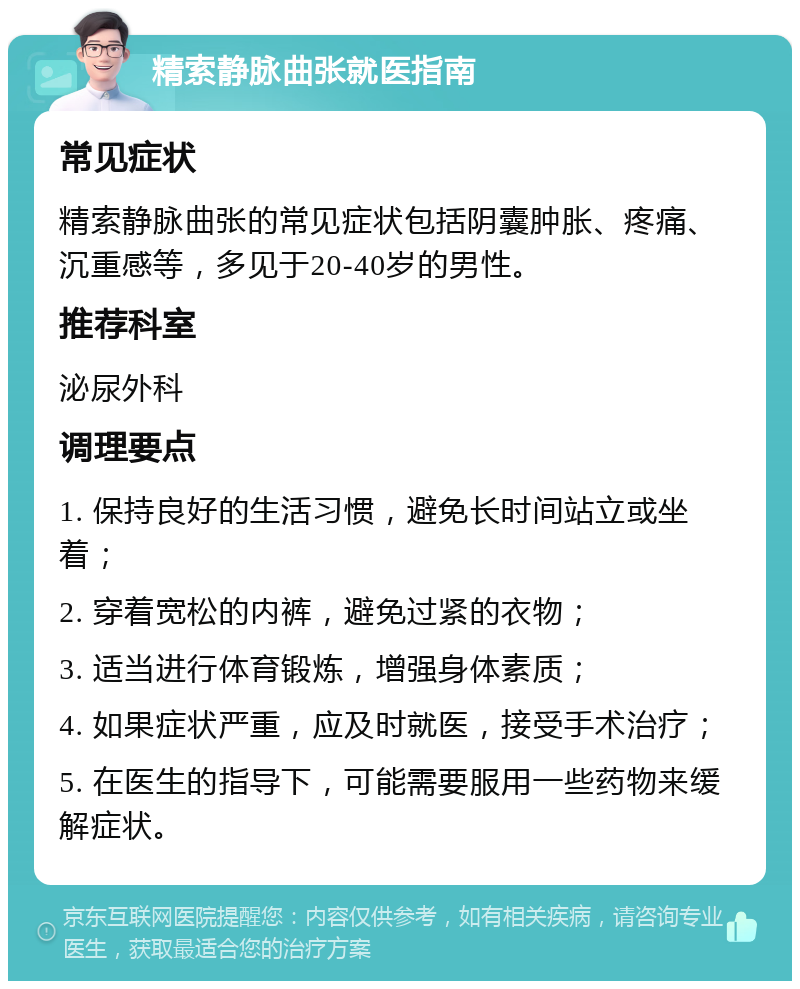 精索静脉曲张就医指南 常见症状 精索静脉曲张的常见症状包括阴囊肿胀、疼痛、沉重感等，多见于20-40岁的男性。 推荐科室 泌尿外科 调理要点 1. 保持良好的生活习惯，避免长时间站立或坐着； 2. 穿着宽松的内裤，避免过紧的衣物； 3. 适当进行体育锻炼，增强身体素质； 4. 如果症状严重，应及时就医，接受手术治疗； 5. 在医生的指导下，可能需要服用一些药物来缓解症状。