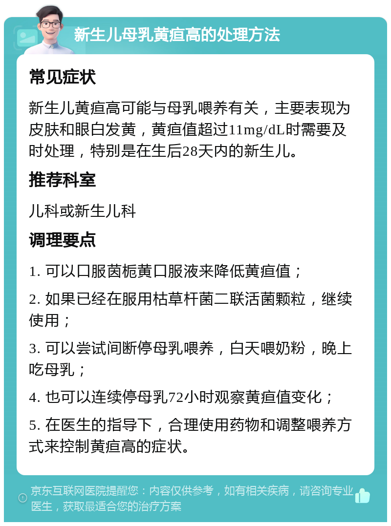 新生儿母乳黄疸高的处理方法 常见症状 新生儿黄疸高可能与母乳喂养有关，主要表现为皮肤和眼白发黄，黄疸值超过11mg/dL时需要及时处理，特别是在生后28天内的新生儿。 推荐科室 儿科或新生儿科 调理要点 1. 可以口服茵栀黄口服液来降低黄疸值； 2. 如果已经在服用枯草杆菌二联活菌颗粒，继续使用； 3. 可以尝试间断停母乳喂养，白天喂奶粉，晚上吃母乳； 4. 也可以连续停母乳72小时观察黄疸值变化； 5. 在医生的指导下，合理使用药物和调整喂养方式来控制黄疸高的症状。