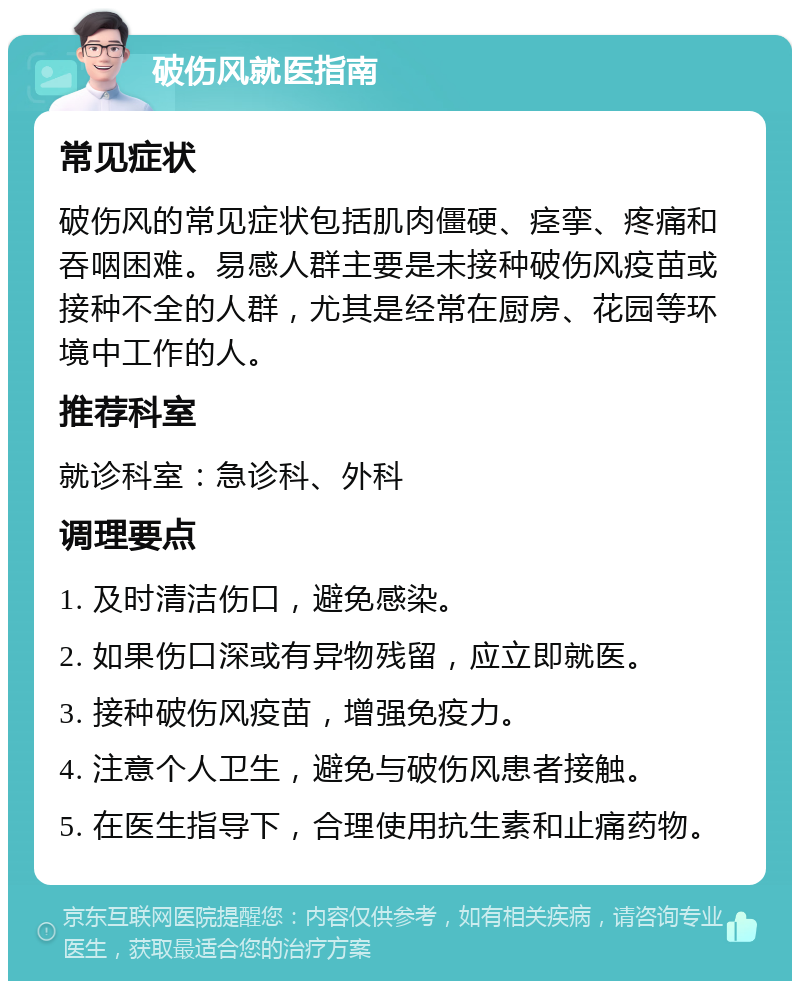 破伤风就医指南 常见症状 破伤风的常见症状包括肌肉僵硬、痉挛、疼痛和吞咽困难。易感人群主要是未接种破伤风疫苗或接种不全的人群，尤其是经常在厨房、花园等环境中工作的人。 推荐科室 就诊科室：急诊科、外科 调理要点 1. 及时清洁伤口，避免感染。 2. 如果伤口深或有异物残留，应立即就医。 3. 接种破伤风疫苗，增强免疫力。 4. 注意个人卫生，避免与破伤风患者接触。 5. 在医生指导下，合理使用抗生素和止痛药物。