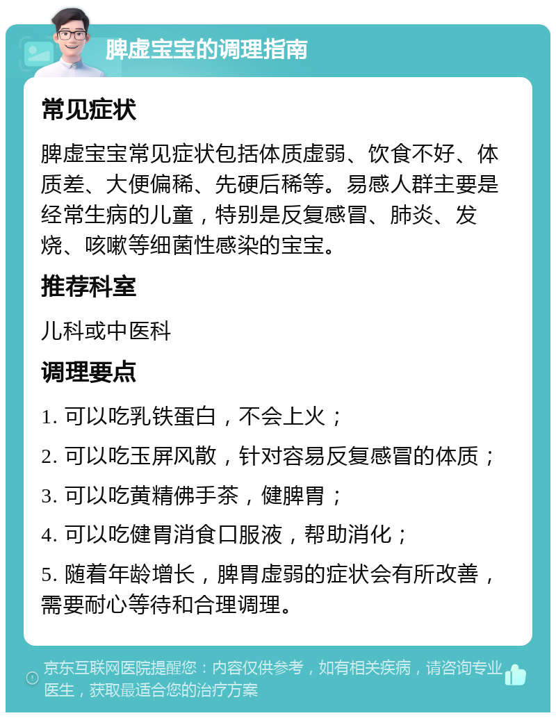 脾虚宝宝的调理指南 常见症状 脾虚宝宝常见症状包括体质虚弱、饮食不好、体质差、大便偏稀、先硬后稀等。易感人群主要是经常生病的儿童，特别是反复感冒、肺炎、发烧、咳嗽等细菌性感染的宝宝。 推荐科室 儿科或中医科 调理要点 1. 可以吃乳铁蛋白，不会上火； 2. 可以吃玉屏风散，针对容易反复感冒的体质； 3. 可以吃黄精佛手茶，健脾胃； 4. 可以吃健胃消食口服液，帮助消化； 5. 随着年龄增长，脾胃虚弱的症状会有所改善，需要耐心等待和合理调理。