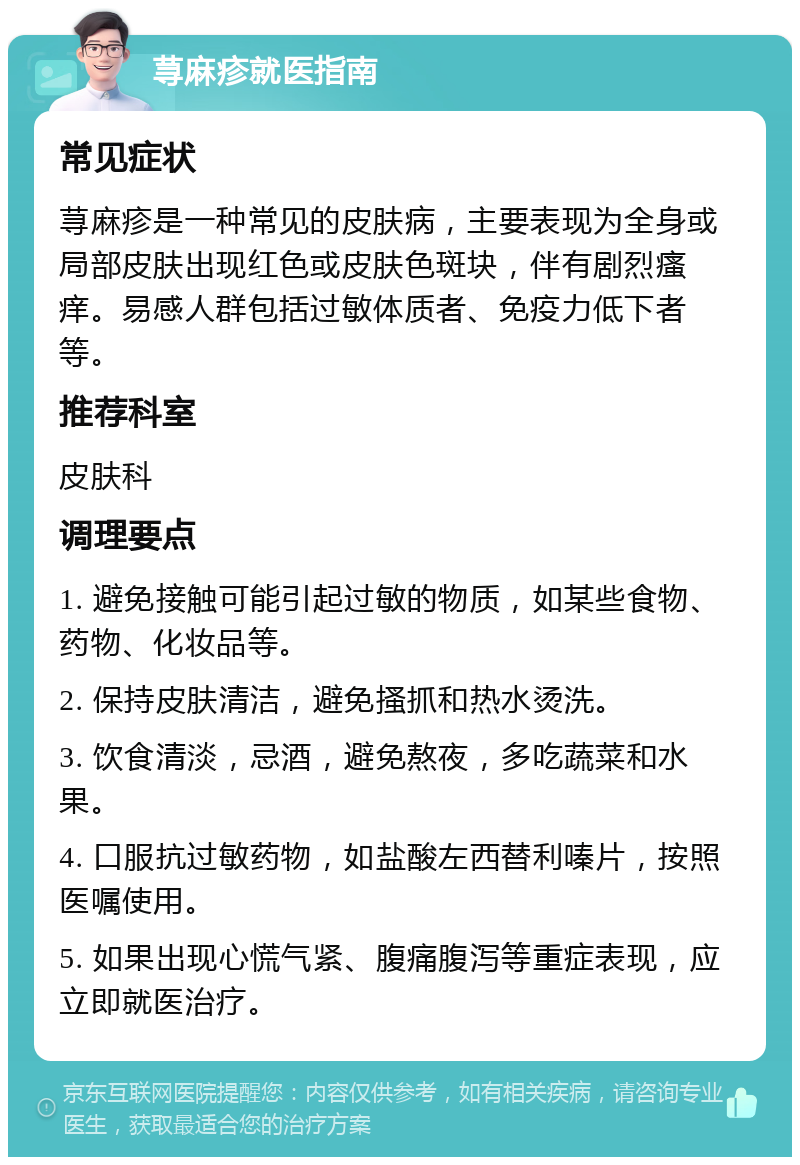 荨麻疹就医指南 常见症状 荨麻疹是一种常见的皮肤病，主要表现为全身或局部皮肤出现红色或皮肤色斑块，伴有剧烈瘙痒。易感人群包括过敏体质者、免疫力低下者等。 推荐科室 皮肤科 调理要点 1. 避免接触可能引起过敏的物质，如某些食物、药物、化妆品等。 2. 保持皮肤清洁，避免搔抓和热水烫洗。 3. 饮食清淡，忌酒，避免熬夜，多吃蔬菜和水果。 4. 口服抗过敏药物，如盐酸左西替利嗪片，按照医嘱使用。 5. 如果出现心慌气紧、腹痛腹泻等重症表现，应立即就医治疗。