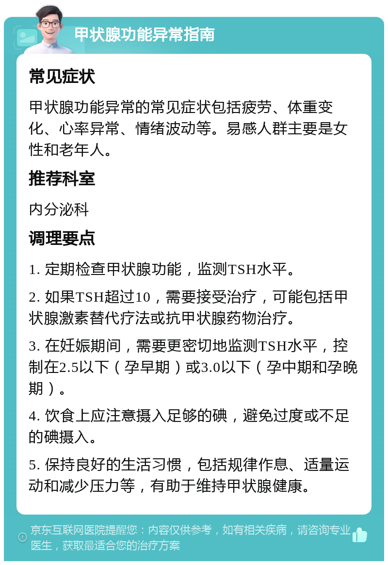 甲状腺功能异常指南 常见症状 甲状腺功能异常的常见症状包括疲劳、体重变化、心率异常、情绪波动等。易感人群主要是女性和老年人。 推荐科室 内分泌科 调理要点 1. 定期检查甲状腺功能，监测TSH水平。 2. 如果TSH超过10，需要接受治疗，可能包括甲状腺激素替代疗法或抗甲状腺药物治疗。 3. 在妊娠期间，需要更密切地监测TSH水平，控制在2.5以下（孕早期）或3.0以下（孕中期和孕晚期）。 4. 饮食上应注意摄入足够的碘，避免过度或不足的碘摄入。 5. 保持良好的生活习惯，包括规律作息、适量运动和减少压力等，有助于维持甲状腺健康。