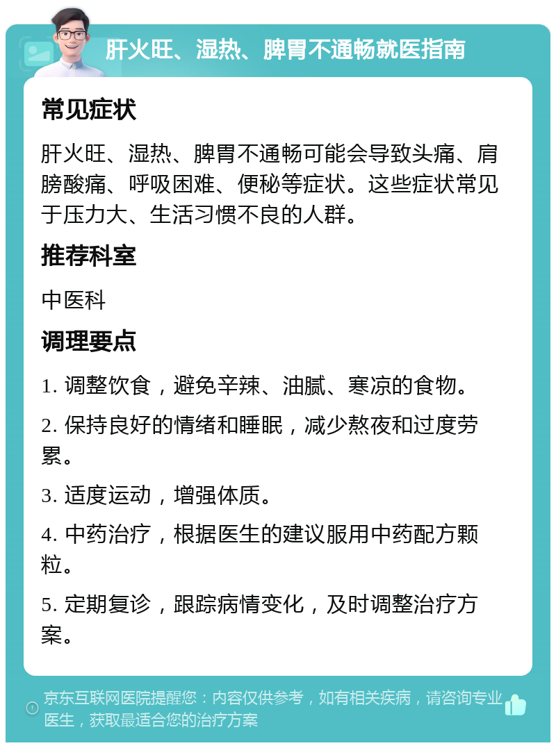 肝火旺、湿热、脾胃不通畅就医指南 常见症状 肝火旺、湿热、脾胃不通畅可能会导致头痛、肩膀酸痛、呼吸困难、便秘等症状。这些症状常见于压力大、生活习惯不良的人群。 推荐科室 中医科 调理要点 1. 调整饮食，避免辛辣、油腻、寒凉的食物。 2. 保持良好的情绪和睡眠，减少熬夜和过度劳累。 3. 适度运动，增强体质。 4. 中药治疗，根据医生的建议服用中药配方颗粒。 5. 定期复诊，跟踪病情变化，及时调整治疗方案。