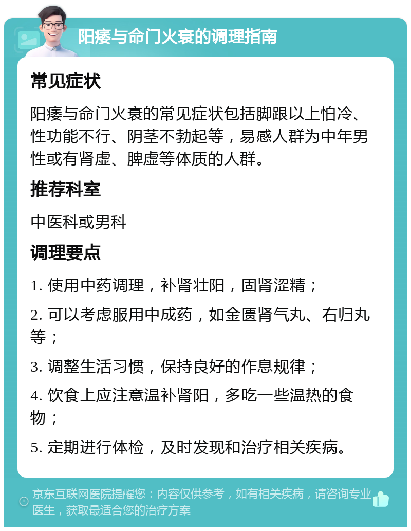 阳痿与命门火衰的调理指南 常见症状 阳痿与命门火衰的常见症状包括脚跟以上怕冷、性功能不行、阴茎不勃起等，易感人群为中年男性或有肾虚、脾虚等体质的人群。 推荐科室 中医科或男科 调理要点 1. 使用中药调理，补肾壮阳，固肾涩精； 2. 可以考虑服用中成药，如金匮肾气丸、右归丸等； 3. 调整生活习惯，保持良好的作息规律； 4. 饮食上应注意温补肾阳，多吃一些温热的食物； 5. 定期进行体检，及时发现和治疗相关疾病。