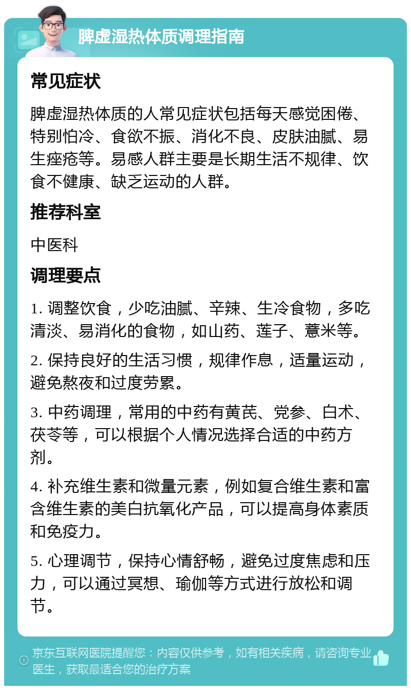 脾虚湿热体质调理指南 常见症状 脾虚湿热体质的人常见症状包括每天感觉困倦、特别怕冷、食欲不振、消化不良、皮肤油腻、易生痤疮等。易感人群主要是长期生活不规律、饮食不健康、缺乏运动的人群。 推荐科室 中医科 调理要点 1. 调整饮食，少吃油腻、辛辣、生冷食物，多吃清淡、易消化的食物，如山药、莲子、薏米等。 2. 保持良好的生活习惯，规律作息，适量运动，避免熬夜和过度劳累。 3. 中药调理，常用的中药有黄芪、党参、白术、茯苓等，可以根据个人情况选择合适的中药方剂。 4. 补充维生素和微量元素，例如复合维生素和富含维生素的美白抗氧化产品，可以提高身体素质和免疫力。 5. 心理调节，保持心情舒畅，避免过度焦虑和压力，可以通过冥想、瑜伽等方式进行放松和调节。