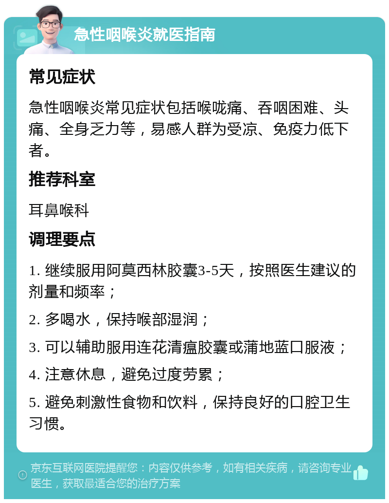 急性咽喉炎就医指南 常见症状 急性咽喉炎常见症状包括喉咙痛、吞咽困难、头痛、全身乏力等，易感人群为受凉、免疫力低下者。 推荐科室 耳鼻喉科 调理要点 1. 继续服用阿莫西林胶囊3-5天，按照医生建议的剂量和频率； 2. 多喝水，保持喉部湿润； 3. 可以辅助服用连花清瘟胶囊或蒲地蓝口服液； 4. 注意休息，避免过度劳累； 5. 避免刺激性食物和饮料，保持良好的口腔卫生习惯。