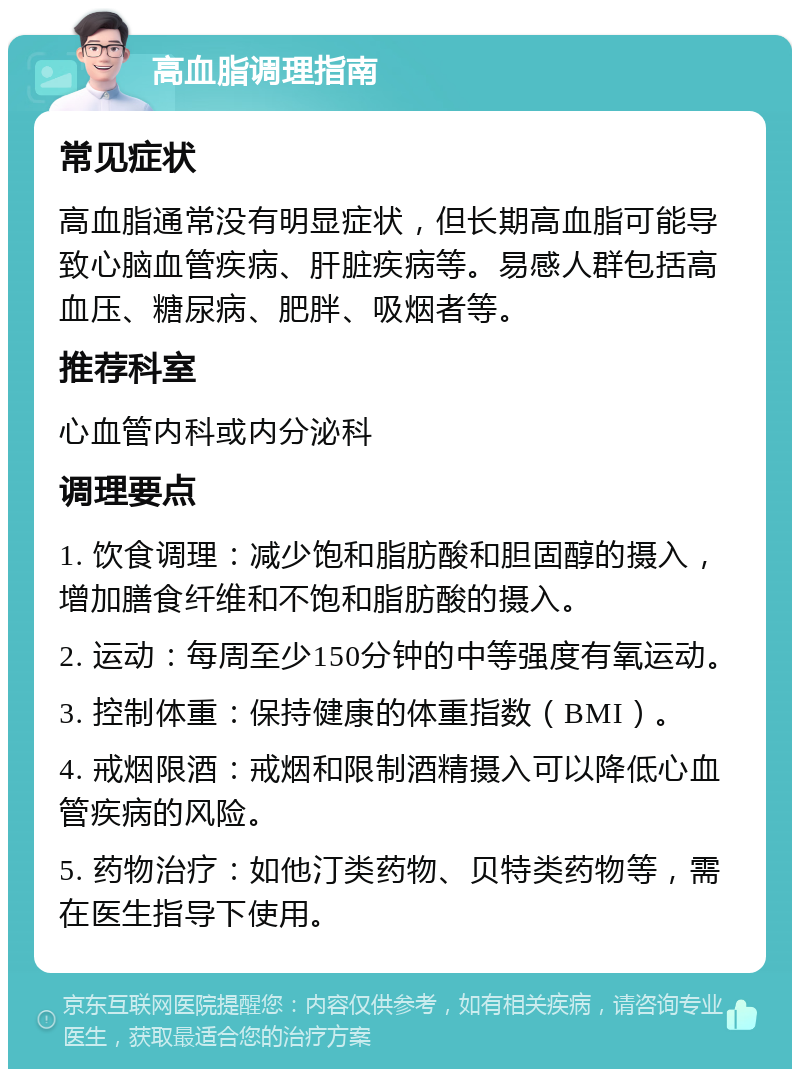 高血脂调理指南 常见症状 高血脂通常没有明显症状，但长期高血脂可能导致心脑血管疾病、肝脏疾病等。易感人群包括高血压、糖尿病、肥胖、吸烟者等。 推荐科室 心血管内科或内分泌科 调理要点 1. 饮食调理：减少饱和脂肪酸和胆固醇的摄入，增加膳食纤维和不饱和脂肪酸的摄入。 2. 运动：每周至少150分钟的中等强度有氧运动。 3. 控制体重：保持健康的体重指数（BMI）。 4. 戒烟限酒：戒烟和限制酒精摄入可以降低心血管疾病的风险。 5. 药物治疗：如他汀类药物、贝特类药物等，需在医生指导下使用。