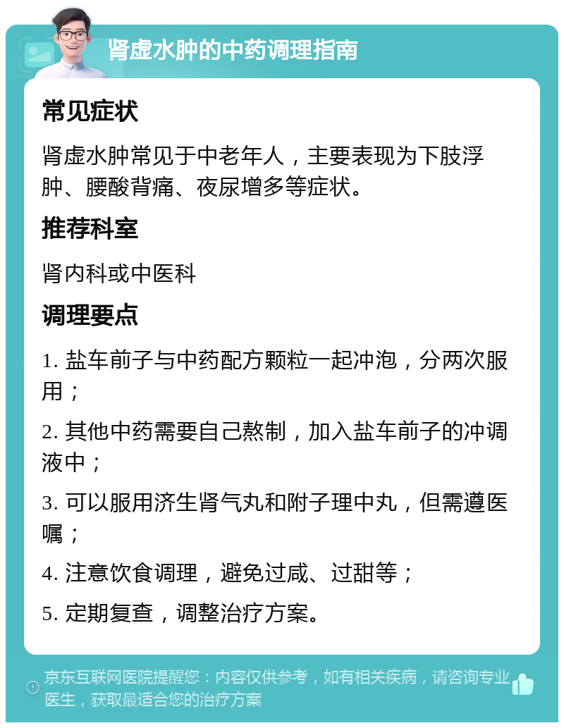 肾虚水肿的中药调理指南 常见症状 肾虚水肿常见于中老年人，主要表现为下肢浮肿、腰酸背痛、夜尿增多等症状。 推荐科室 肾内科或中医科 调理要点 1. 盐车前子与中药配方颗粒一起冲泡，分两次服用； 2. 其他中药需要自己熬制，加入盐车前子的冲调液中； 3. 可以服用济生肾气丸和附子理中丸，但需遵医嘱； 4. 注意饮食调理，避免过咸、过甜等； 5. 定期复查，调整治疗方案。