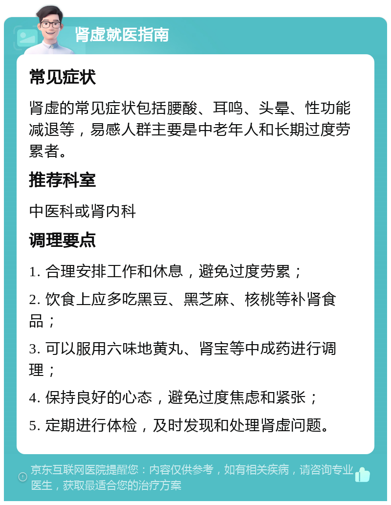 肾虚就医指南 常见症状 肾虚的常见症状包括腰酸、耳鸣、头晕、性功能减退等，易感人群主要是中老年人和长期过度劳累者。 推荐科室 中医科或肾内科 调理要点 1. 合理安排工作和休息，避免过度劳累； 2. 饮食上应多吃黑豆、黑芝麻、核桃等补肾食品； 3. 可以服用六味地黄丸、肾宝等中成药进行调理； 4. 保持良好的心态，避免过度焦虑和紧张； 5. 定期进行体检，及时发现和处理肾虚问题。