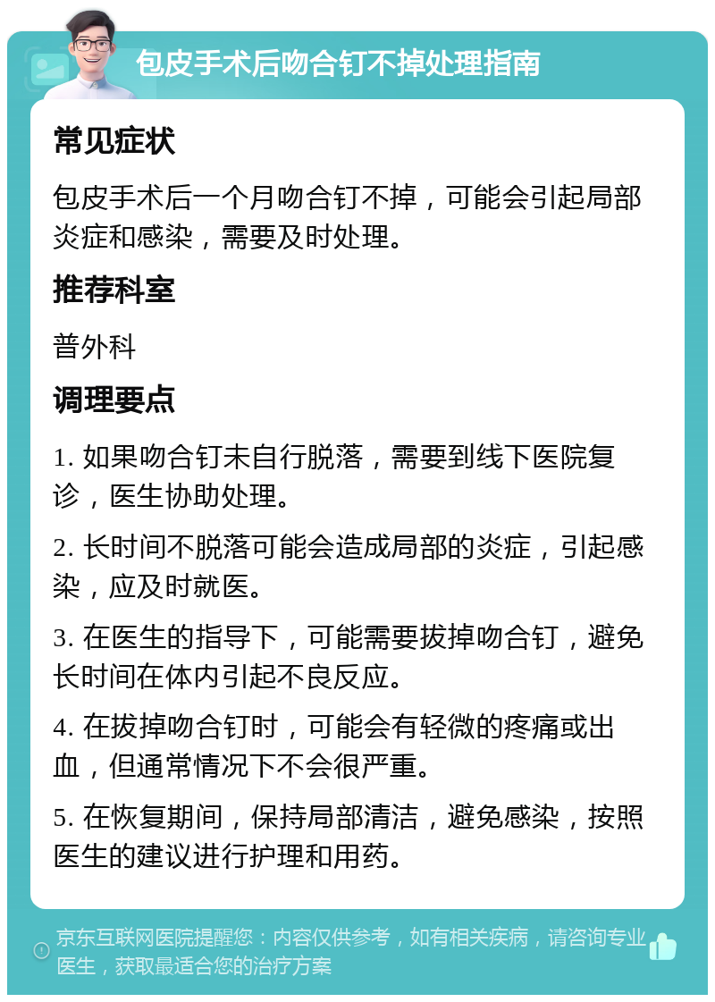 包皮手术后吻合钉不掉处理指南 常见症状 包皮手术后一个月吻合钉不掉，可能会引起局部炎症和感染，需要及时处理。 推荐科室 普外科 调理要点 1. 如果吻合钉未自行脱落，需要到线下医院复诊，医生协助处理。 2. 长时间不脱落可能会造成局部的炎症，引起感染，应及时就医。 3. 在医生的指导下，可能需要拔掉吻合钉，避免长时间在体内引起不良反应。 4. 在拔掉吻合钉时，可能会有轻微的疼痛或出血，但通常情况下不会很严重。 5. 在恢复期间，保持局部清洁，避免感染，按照医生的建议进行护理和用药。