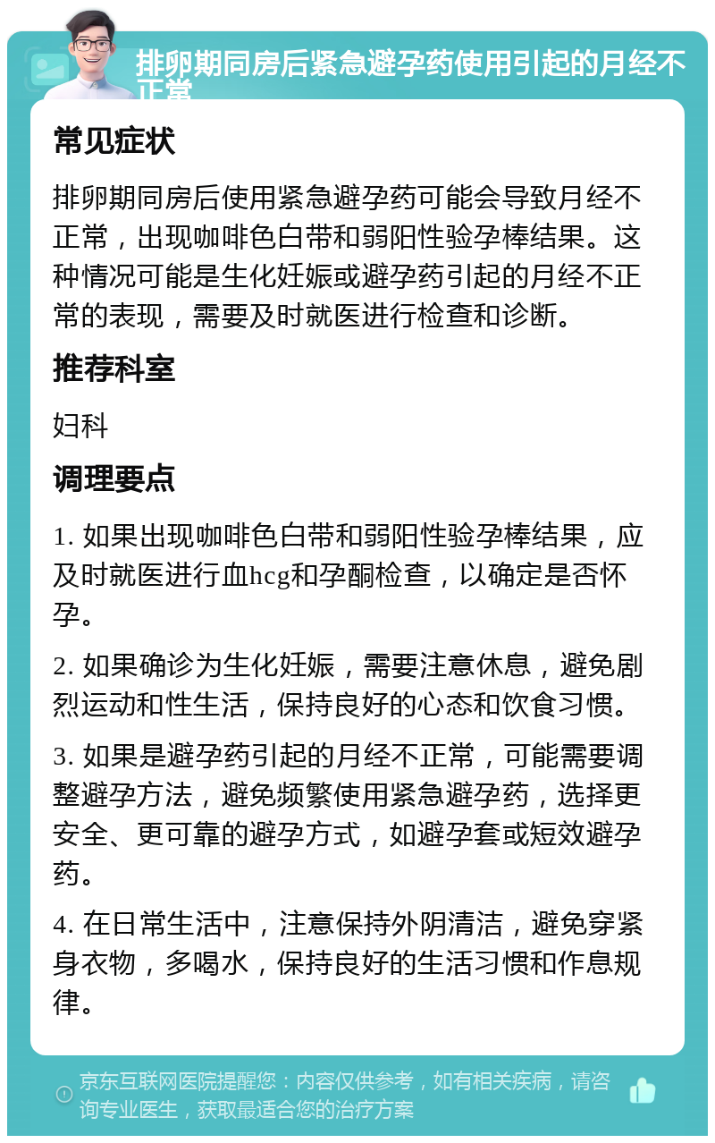 排卵期同房后紧急避孕药使用引起的月经不正常 常见症状 排卵期同房后使用紧急避孕药可能会导致月经不正常，出现咖啡色白带和弱阳性验孕棒结果。这种情况可能是生化妊娠或避孕药引起的月经不正常的表现，需要及时就医进行检查和诊断。 推荐科室 妇科 调理要点 1. 如果出现咖啡色白带和弱阳性验孕棒结果，应及时就医进行血hcg和孕酮检查，以确定是否怀孕。 2. 如果确诊为生化妊娠，需要注意休息，避免剧烈运动和性生活，保持良好的心态和饮食习惯。 3. 如果是避孕药引起的月经不正常，可能需要调整避孕方法，避免频繁使用紧急避孕药，选择更安全、更可靠的避孕方式，如避孕套或短效避孕药。 4. 在日常生活中，注意保持外阴清洁，避免穿紧身衣物，多喝水，保持良好的生活习惯和作息规律。