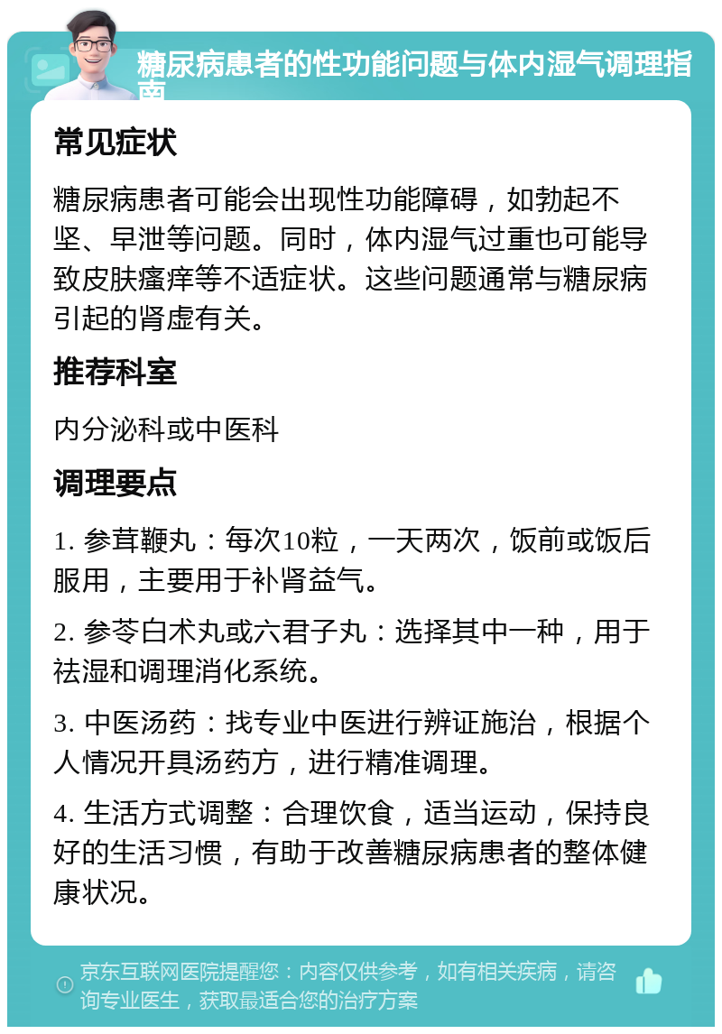 糖尿病患者的性功能问题与体内湿气调理指南 常见症状 糖尿病患者可能会出现性功能障碍，如勃起不坚、早泄等问题。同时，体内湿气过重也可能导致皮肤瘙痒等不适症状。这些问题通常与糖尿病引起的肾虚有关。 推荐科室 内分泌科或中医科 调理要点 1. 参茸鞭丸：每次10粒，一天两次，饭前或饭后服用，主要用于补肾益气。 2. 参苓白术丸或六君子丸：选择其中一种，用于祛湿和调理消化系统。 3. 中医汤药：找专业中医进行辨证施治，根据个人情况开具汤药方，进行精准调理。 4. 生活方式调整：合理饮食，适当运动，保持良好的生活习惯，有助于改善糖尿病患者的整体健康状况。