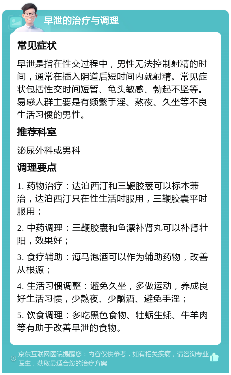 早泄的治疗与调理 常见症状 早泄是指在性交过程中，男性无法控制射精的时间，通常在插入阴道后短时间内就射精。常见症状包括性交时间短暂、龟头敏感、勃起不坚等。易感人群主要是有频繁手淫、熬夜、久坐等不良生活习惯的男性。 推荐科室 泌尿外科或男科 调理要点 1. 药物治疗：达泊西汀和三鞭胶囊可以标本兼治，达泊西汀只在性生活时服用，三鞭胶囊平时服用； 2. 中药调理：三鞭胶囊和鱼漂补肾丸可以补肾壮阳，效果好； 3. 食疗辅助：海马泡酒可以作为辅助药物，改善从根源； 4. 生活习惯调整：避免久坐，多做运动，养成良好生活习惯，少熬夜、少酗酒、避免手淫； 5. 饮食调理：多吃黑色食物、牡蛎生蚝、牛羊肉等有助于改善早泄的食物。