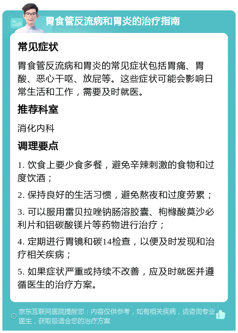 胃食管反流病和胃炎的治疗指南 常见症状 胃食管反流病和胃炎的常见症状包括胃痛、胃酸、恶心干呕、放屁等。这些症状可能会影响日常生活和工作，需要及时就医。 推荐科室 消化内科 调理要点 1. 饮食上要少食多餐，避免辛辣刺激的食物和过度饮酒； 2. 保持良好的生活习惯，避免熬夜和过度劳累； 3. 可以服用雷贝拉唑钠肠溶胶囊、枸橼酸莫沙必利片和铝碳酸镁片等药物进行治疗； 4. 定期进行胃镜和碳14检查，以便及时发现和治疗相关疾病； 5. 如果症状严重或持续不改善，应及时就医并遵循医生的治疗方案。