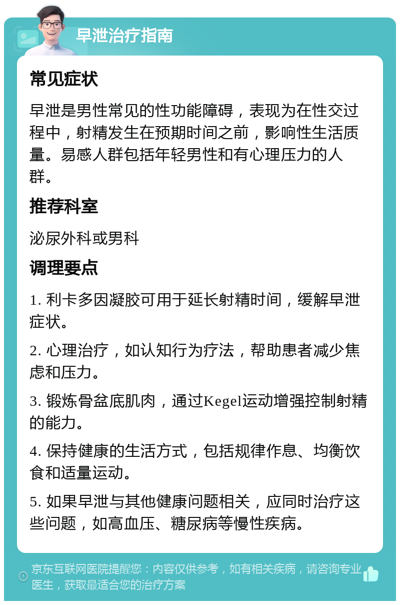 早泄治疗指南 常见症状 早泄是男性常见的性功能障碍，表现为在性交过程中，射精发生在预期时间之前，影响性生活质量。易感人群包括年轻男性和有心理压力的人群。 推荐科室 泌尿外科或男科 调理要点 1. 利卡多因凝胶可用于延长射精时间，缓解早泄症状。 2. 心理治疗，如认知行为疗法，帮助患者减少焦虑和压力。 3. 锻炼骨盆底肌肉，通过Kegel运动增强控制射精的能力。 4. 保持健康的生活方式，包括规律作息、均衡饮食和适量运动。 5. 如果早泄与其他健康问题相关，应同时治疗这些问题，如高血压、糖尿病等慢性疾病。