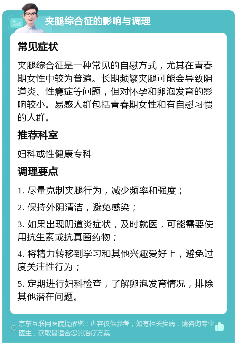 夹腿综合征的影响与调理 常见症状 夹腿综合征是一种常见的自慰方式，尤其在青春期女性中较为普遍。长期频繁夹腿可能会导致阴道炎、性瘾症等问题，但对怀孕和卵泡发育的影响较小。易感人群包括青春期女性和有自慰习惯的人群。 推荐科室 妇科或性健康专科 调理要点 1. 尽量克制夹腿行为，减少频率和强度； 2. 保持外阴清洁，避免感染； 3. 如果出现阴道炎症状，及时就医，可能需要使用抗生素或抗真菌药物； 4. 将精力转移到学习和其他兴趣爱好上，避免过度关注性行为； 5. 定期进行妇科检查，了解卵泡发育情况，排除其他潜在问题。