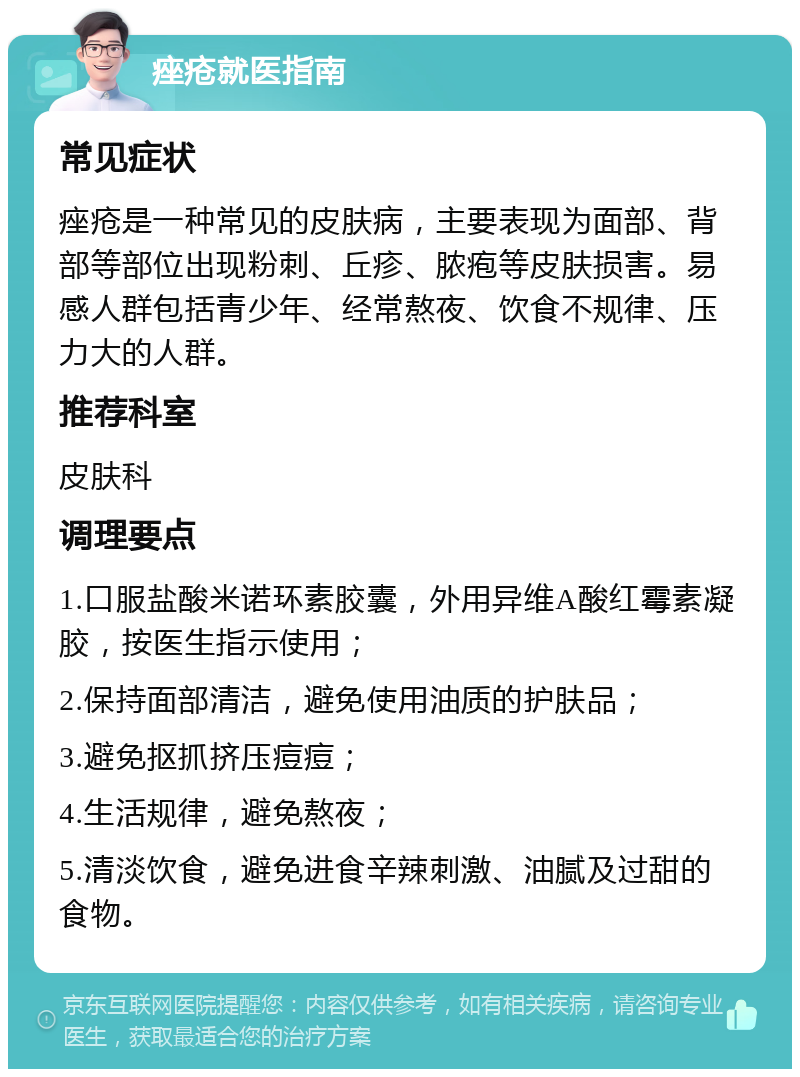 痤疮就医指南 常见症状 痤疮是一种常见的皮肤病，主要表现为面部、背部等部位出现粉刺、丘疹、脓疱等皮肤损害。易感人群包括青少年、经常熬夜、饮食不规律、压力大的人群。 推荐科室 皮肤科 调理要点 1.口服盐酸米诺环素胶囊，外用异维A酸红霉素凝胶，按医生指示使用； 2.保持面部清洁，避免使用油质的护肤品； 3.避免抠抓挤压痘痘； 4.生活规律，避免熬夜； 5.清淡饮食，避免进食辛辣刺激、油腻及过甜的食物。