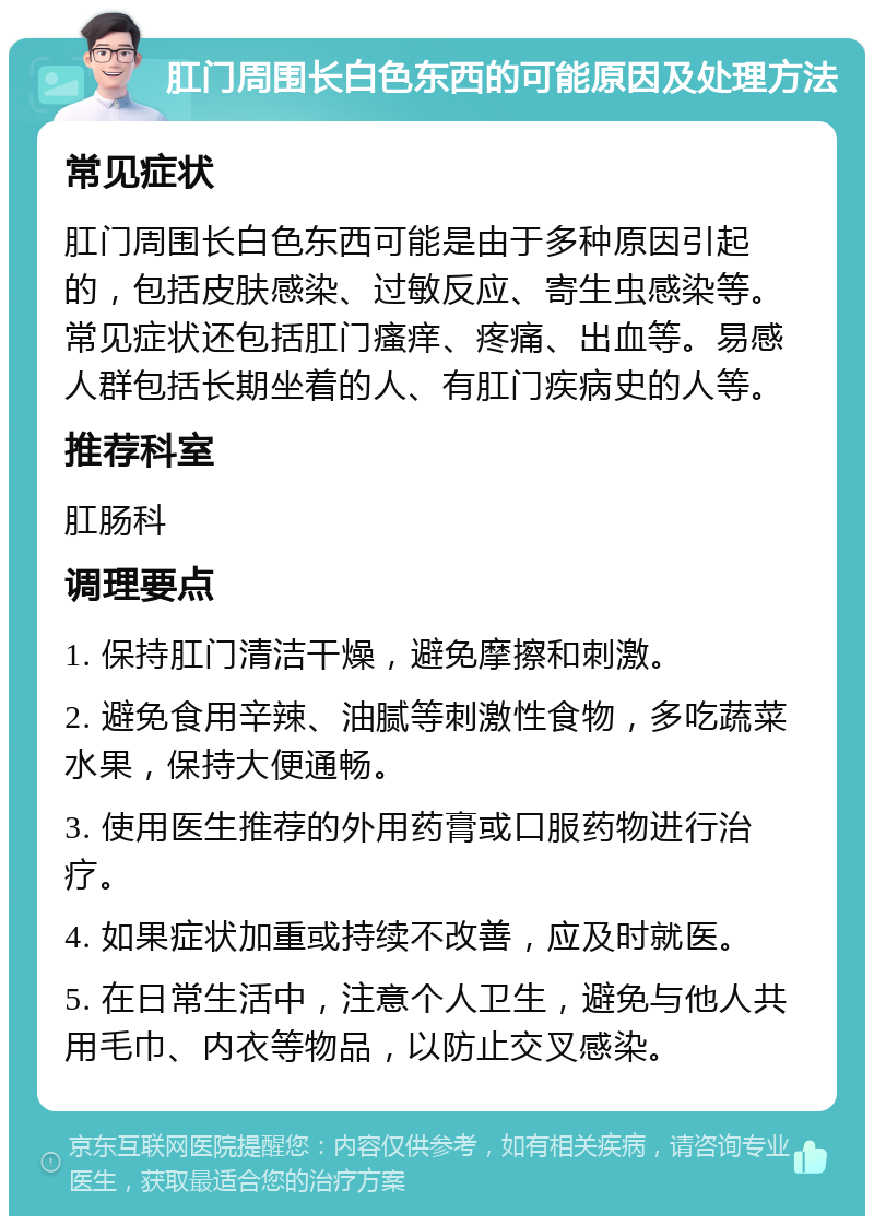 肛门周围长白色东西的可能原因及处理方法 常见症状 肛门周围长白色东西可能是由于多种原因引起的，包括皮肤感染、过敏反应、寄生虫感染等。常见症状还包括肛门瘙痒、疼痛、出血等。易感人群包括长期坐着的人、有肛门疾病史的人等。 推荐科室 肛肠科 调理要点 1. 保持肛门清洁干燥，避免摩擦和刺激。 2. 避免食用辛辣、油腻等刺激性食物，多吃蔬菜水果，保持大便通畅。 3. 使用医生推荐的外用药膏或口服药物进行治疗。 4. 如果症状加重或持续不改善，应及时就医。 5. 在日常生活中，注意个人卫生，避免与他人共用毛巾、内衣等物品，以防止交叉感染。