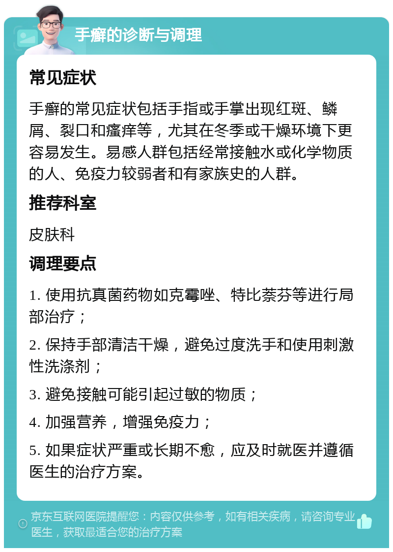 手癣的诊断与调理 常见症状 手癣的常见症状包括手指或手掌出现红斑、鳞屑、裂口和瘙痒等，尤其在冬季或干燥环境下更容易发生。易感人群包括经常接触水或化学物质的人、免疫力较弱者和有家族史的人群。 推荐科室 皮肤科 调理要点 1. 使用抗真菌药物如克霉唑、特比萘芬等进行局部治疗； 2. 保持手部清洁干燥，避免过度洗手和使用刺激性洗涤剂； 3. 避免接触可能引起过敏的物质； 4. 加强营养，增强免疫力； 5. 如果症状严重或长期不愈，应及时就医并遵循医生的治疗方案。