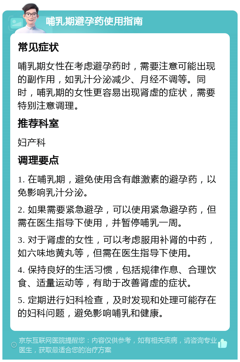 哺乳期避孕药使用指南 常见症状 哺乳期女性在考虑避孕药时，需要注意可能出现的副作用，如乳汁分泌减少、月经不调等。同时，哺乳期的女性更容易出现肾虚的症状，需要特别注意调理。 推荐科室 妇产科 调理要点 1. 在哺乳期，避免使用含有雌激素的避孕药，以免影响乳汁分泌。 2. 如果需要紧急避孕，可以使用紧急避孕药，但需在医生指导下使用，并暂停哺乳一周。 3. 对于肾虚的女性，可以考虑服用补肾的中药，如六味地黄丸等，但需在医生指导下使用。 4. 保持良好的生活习惯，包括规律作息、合理饮食、适量运动等，有助于改善肾虚的症状。 5. 定期进行妇科检查，及时发现和处理可能存在的妇科问题，避免影响哺乳和健康。