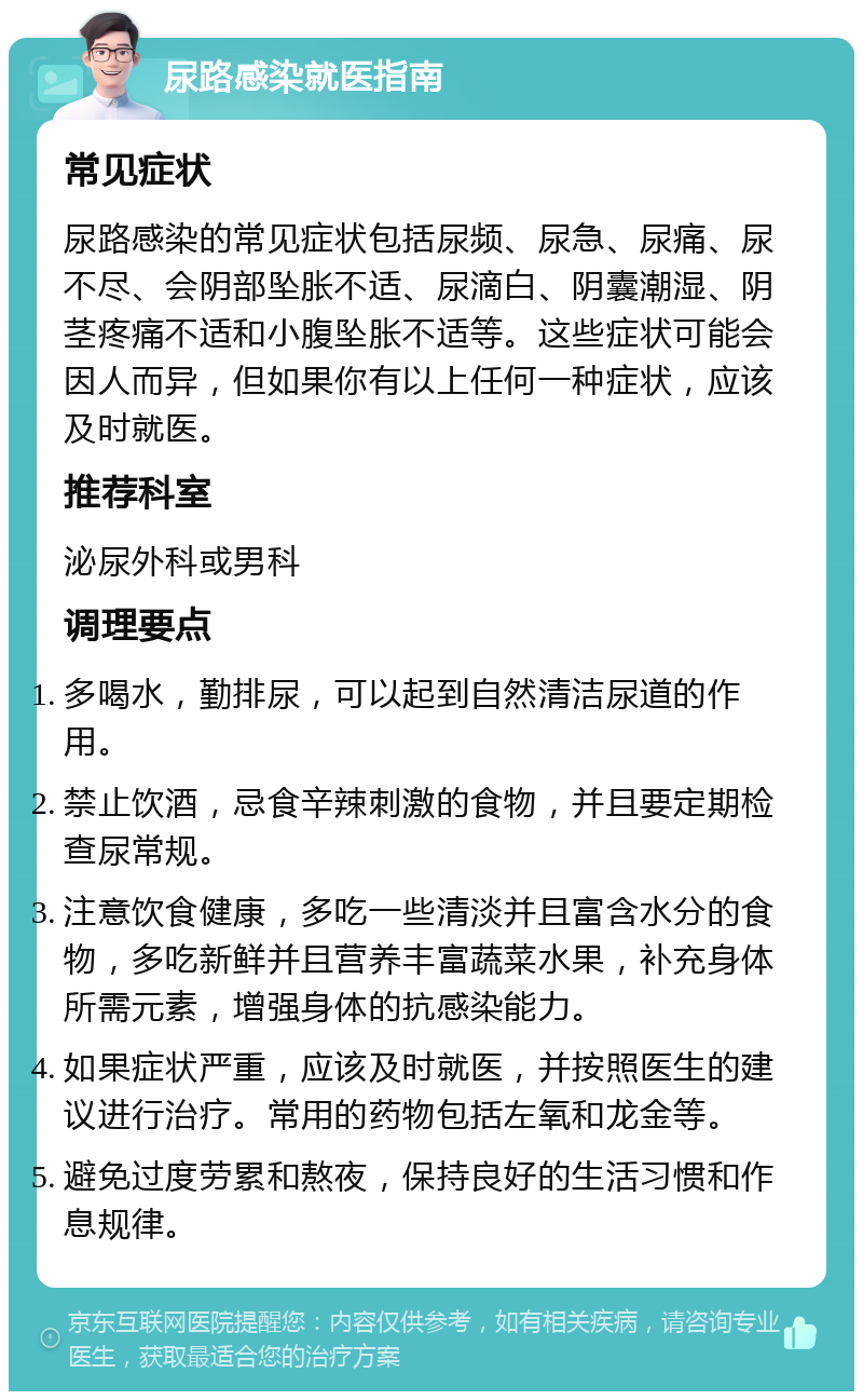 尿路感染就医指南 常见症状 尿路感染的常见症状包括尿频、尿急、尿痛、尿不尽、会阴部坠胀不适、尿滴白、阴囊潮湿、阴茎疼痛不适和小腹坠胀不适等。这些症状可能会因人而异，但如果你有以上任何一种症状，应该及时就医。 推荐科室 泌尿外科或男科 调理要点 多喝水，勤排尿，可以起到自然清洁尿道的作用。 禁止饮酒，忌食辛辣刺激的食物，并且要定期检查尿常规。 注意饮食健康，多吃一些清淡并且富含水分的食物，多吃新鲜并且营养丰富蔬菜水果，补充身体所需元素，增强身体的抗感染能力。 如果症状严重，应该及时就医，并按照医生的建议进行治疗。常用的药物包括左氧和龙金等。 避免过度劳累和熬夜，保持良好的生活习惯和作息规律。