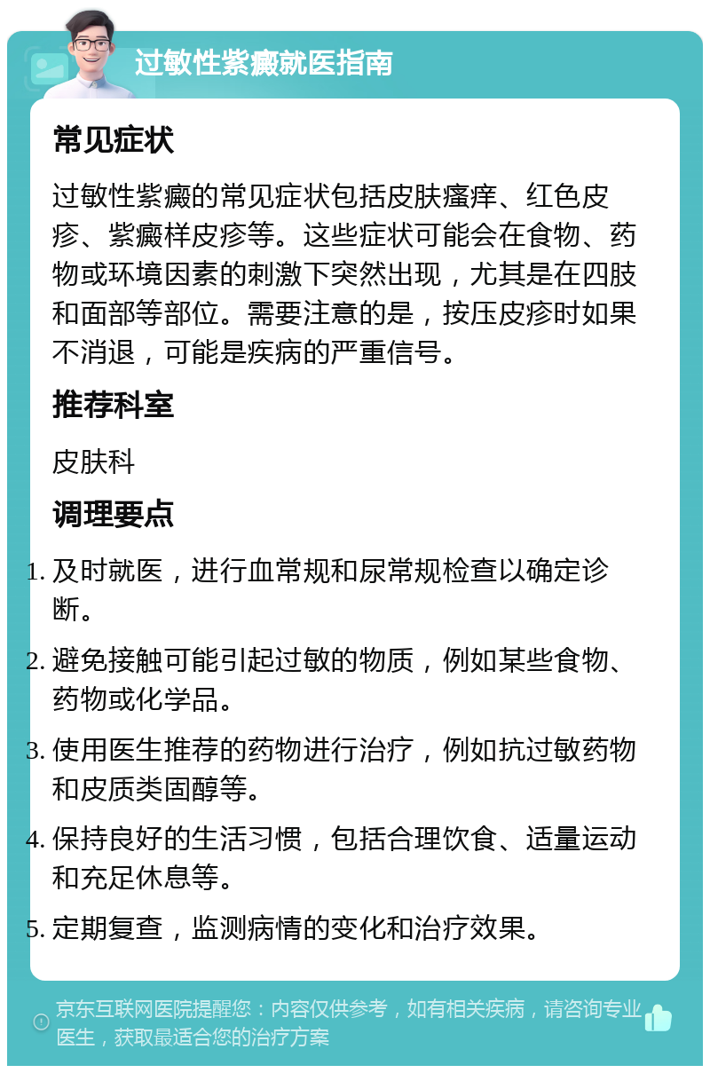 过敏性紫癜就医指南 常见症状 过敏性紫癜的常见症状包括皮肤瘙痒、红色皮疹、紫癜样皮疹等。这些症状可能会在食物、药物或环境因素的刺激下突然出现，尤其是在四肢和面部等部位。需要注意的是，按压皮疹时如果不消退，可能是疾病的严重信号。 推荐科室 皮肤科 调理要点 及时就医，进行血常规和尿常规检查以确定诊断。 避免接触可能引起过敏的物质，例如某些食物、药物或化学品。 使用医生推荐的药物进行治疗，例如抗过敏药物和皮质类固醇等。 保持良好的生活习惯，包括合理饮食、适量运动和充足休息等。 定期复查，监测病情的变化和治疗效果。