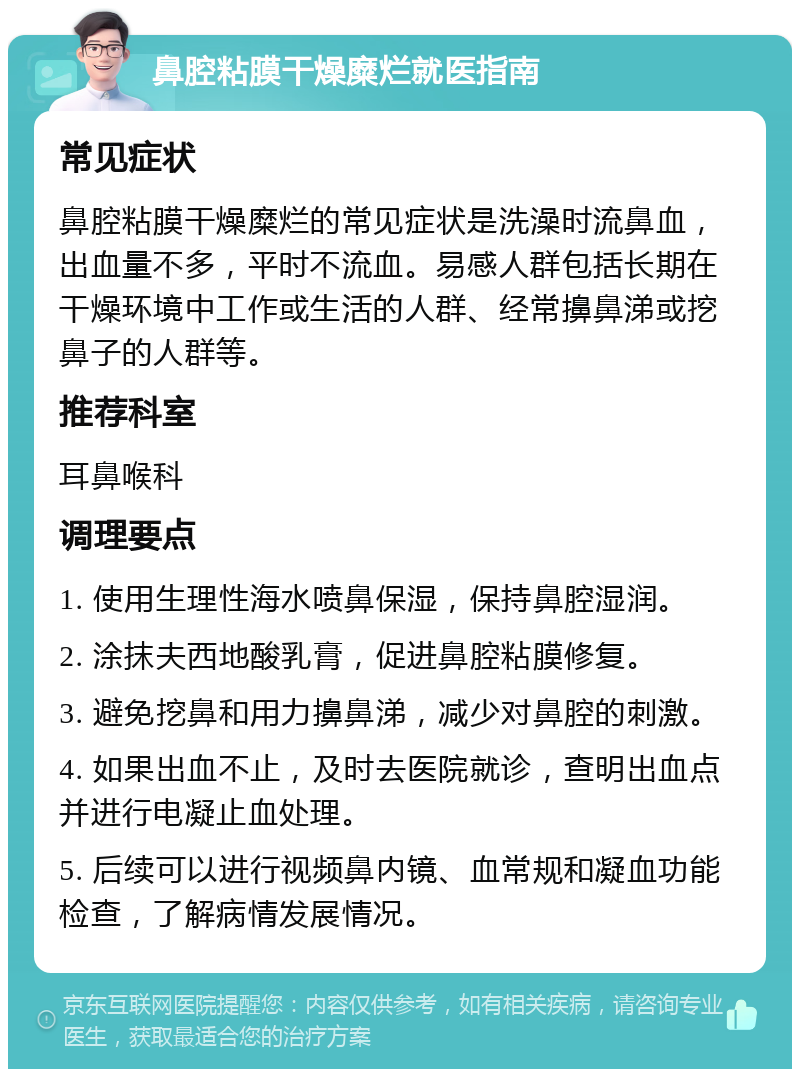 鼻腔粘膜干燥糜烂就医指南 常见症状 鼻腔粘膜干燥糜烂的常见症状是洗澡时流鼻血，出血量不多，平时不流血。易感人群包括长期在干燥环境中工作或生活的人群、经常擤鼻涕或挖鼻子的人群等。 推荐科室 耳鼻喉科 调理要点 1. 使用生理性海水喷鼻保湿，保持鼻腔湿润。 2. 涂抹夫西地酸乳膏，促进鼻腔粘膜修复。 3. 避免挖鼻和用力擤鼻涕，减少对鼻腔的刺激。 4. 如果出血不止，及时去医院就诊，查明出血点并进行电凝止血处理。 5. 后续可以进行视频鼻内镜、血常规和凝血功能检查，了解病情发展情况。