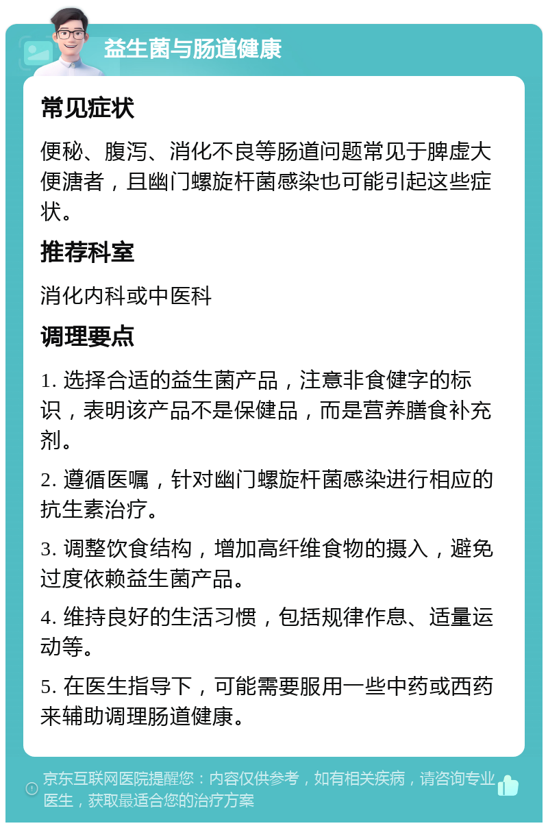 益生菌与肠道健康 常见症状 便秘、腹泻、消化不良等肠道问题常见于脾虚大便溏者，且幽门螺旋杆菌感染也可能引起这些症状。 推荐科室 消化内科或中医科 调理要点 1. 选择合适的益生菌产品，注意非食健字的标识，表明该产品不是保健品，而是营养膳食补充剂。 2. 遵循医嘱，针对幽门螺旋杆菌感染进行相应的抗生素治疗。 3. 调整饮食结构，增加高纤维食物的摄入，避免过度依赖益生菌产品。 4. 维持良好的生活习惯，包括规律作息、适量运动等。 5. 在医生指导下，可能需要服用一些中药或西药来辅助调理肠道健康。