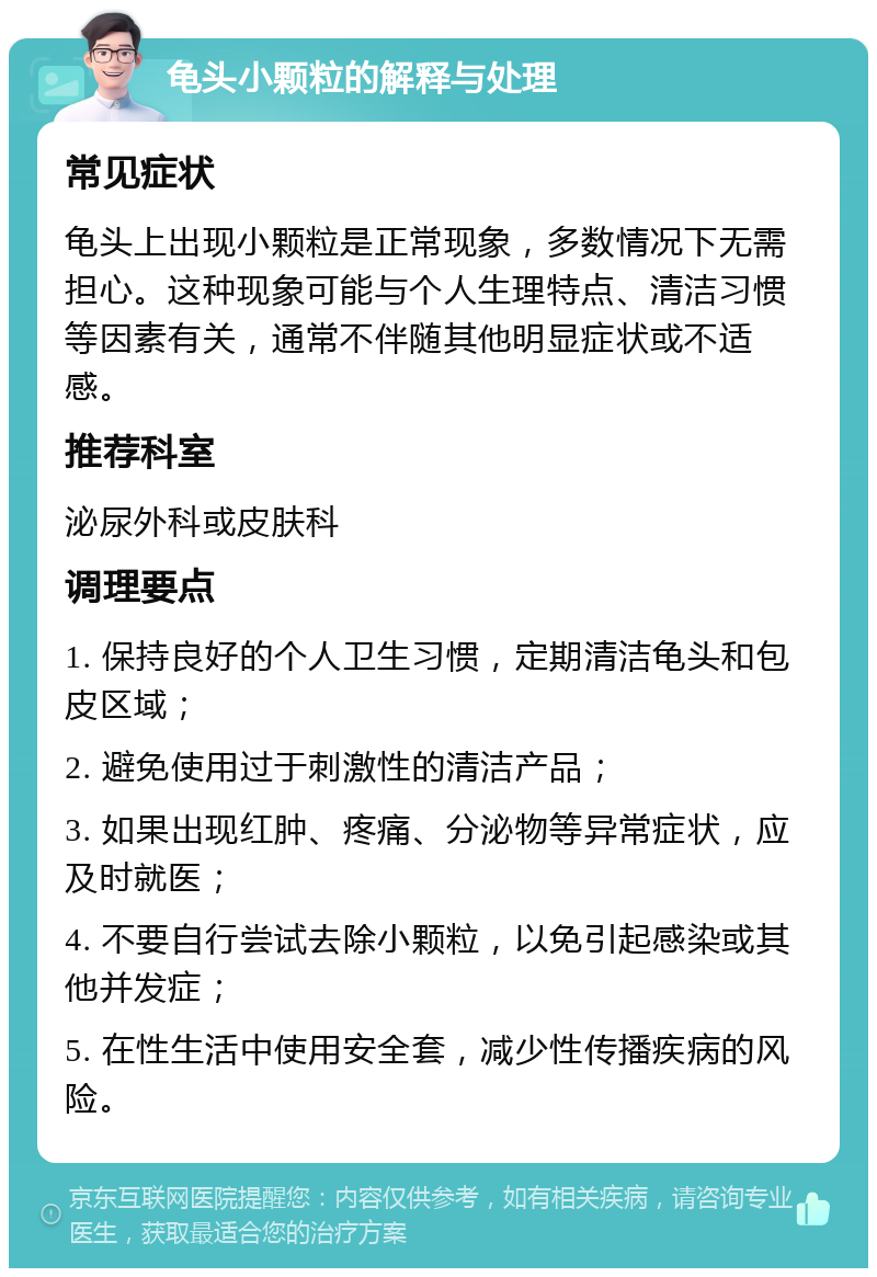 龟头小颗粒的解释与处理 常见症状 龟头上出现小颗粒是正常现象，多数情况下无需担心。这种现象可能与个人生理特点、清洁习惯等因素有关，通常不伴随其他明显症状或不适感。 推荐科室 泌尿外科或皮肤科 调理要点 1. 保持良好的个人卫生习惯，定期清洁龟头和包皮区域； 2. 避免使用过于刺激性的清洁产品； 3. 如果出现红肿、疼痛、分泌物等异常症状，应及时就医； 4. 不要自行尝试去除小颗粒，以免引起感染或其他并发症； 5. 在性生活中使用安全套，减少性传播疾病的风险。