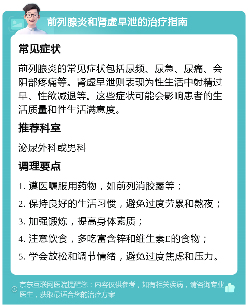 前列腺炎和肾虚早泄的治疗指南 常见症状 前列腺炎的常见症状包括尿频、尿急、尿痛、会阴部疼痛等。肾虚早泄则表现为性生活中射精过早、性欲减退等。这些症状可能会影响患者的生活质量和性生活满意度。 推荐科室 泌尿外科或男科 调理要点 1. 遵医嘱服用药物，如前列消胶囊等； 2. 保持良好的生活习惯，避免过度劳累和熬夜； 3. 加强锻炼，提高身体素质； 4. 注意饮食，多吃富含锌和维生素E的食物； 5. 学会放松和调节情绪，避免过度焦虑和压力。