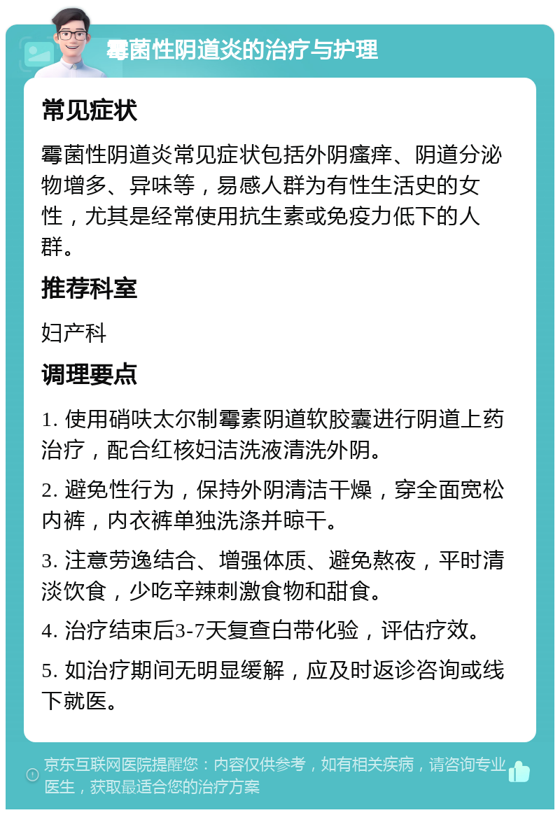 霉菌性阴道炎的治疗与护理 常见症状 霉菌性阴道炎常见症状包括外阴瘙痒、阴道分泌物增多、异味等，易感人群为有性生活史的女性，尤其是经常使用抗生素或免疫力低下的人群。 推荐科室 妇产科 调理要点 1. 使用硝呋太尔制霉素阴道软胶囊进行阴道上药治疗，配合红核妇洁洗液清洗外阴。 2. 避免性行为，保持外阴清洁干燥，穿全面宽松内裤，内衣裤单独洗涤并晾干。 3. 注意劳逸结合、增强体质、避免熬夜，平时清淡饮食，少吃辛辣刺激食物和甜食。 4. 治疗结束后3-7天复查白带化验，评估疗效。 5. 如治疗期间无明显缓解，应及时返诊咨询或线下就医。