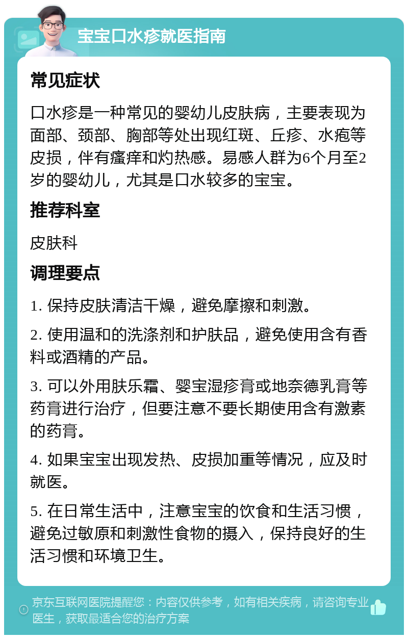 宝宝口水疹就医指南 常见症状 口水疹是一种常见的婴幼儿皮肤病，主要表现为面部、颈部、胸部等处出现红斑、丘疹、水疱等皮损，伴有瘙痒和灼热感。易感人群为6个月至2岁的婴幼儿，尤其是口水较多的宝宝。 推荐科室 皮肤科 调理要点 1. 保持皮肤清洁干燥，避免摩擦和刺激。 2. 使用温和的洗涤剂和护肤品，避免使用含有香料或酒精的产品。 3. 可以外用肤乐霜、婴宝湿疹膏或地奈德乳膏等药膏进行治疗，但要注意不要长期使用含有激素的药膏。 4. 如果宝宝出现发热、皮损加重等情况，应及时就医。 5. 在日常生活中，注意宝宝的饮食和生活习惯，避免过敏原和刺激性食物的摄入，保持良好的生活习惯和环境卫生。