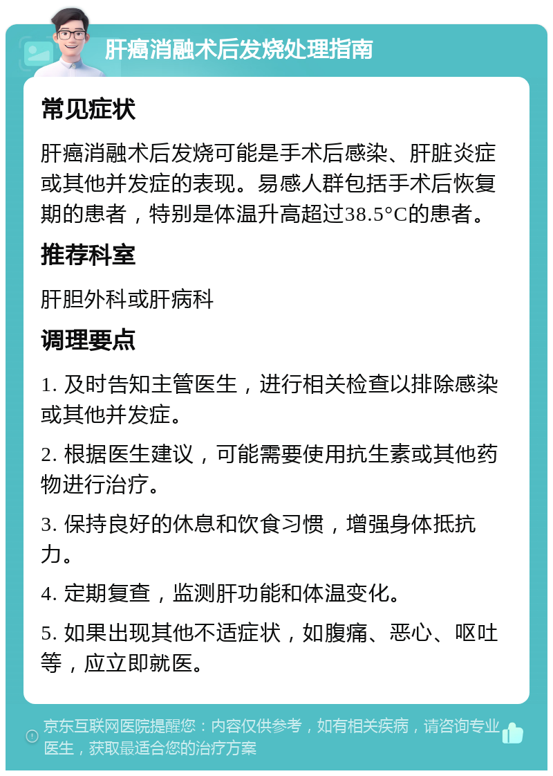 肝癌消融术后发烧处理指南 常见症状 肝癌消融术后发烧可能是手术后感染、肝脏炎症或其他并发症的表现。易感人群包括手术后恢复期的患者，特别是体温升高超过38.5°C的患者。 推荐科室 肝胆外科或肝病科 调理要点 1. 及时告知主管医生，进行相关检查以排除感染或其他并发症。 2. 根据医生建议，可能需要使用抗生素或其他药物进行治疗。 3. 保持良好的休息和饮食习惯，增强身体抵抗力。 4. 定期复查，监测肝功能和体温变化。 5. 如果出现其他不适症状，如腹痛、恶心、呕吐等，应立即就医。