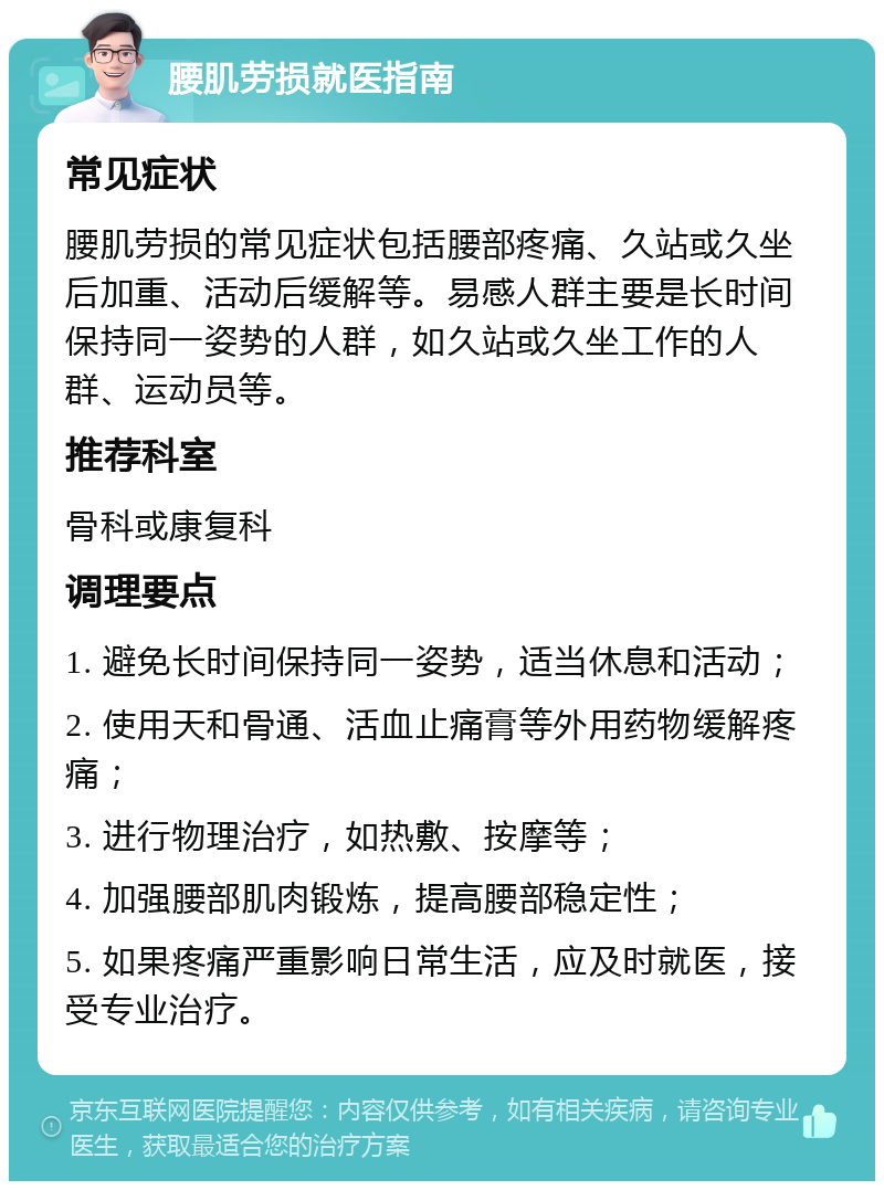 腰肌劳损就医指南 常见症状 腰肌劳损的常见症状包括腰部疼痛、久站或久坐后加重、活动后缓解等。易感人群主要是长时间保持同一姿势的人群，如久站或久坐工作的人群、运动员等。 推荐科室 骨科或康复科 调理要点 1. 避免长时间保持同一姿势，适当休息和活动； 2. 使用天和骨通、活血止痛膏等外用药物缓解疼痛； 3. 进行物理治疗，如热敷、按摩等； 4. 加强腰部肌肉锻炼，提高腰部稳定性； 5. 如果疼痛严重影响日常生活，应及时就医，接受专业治疗。