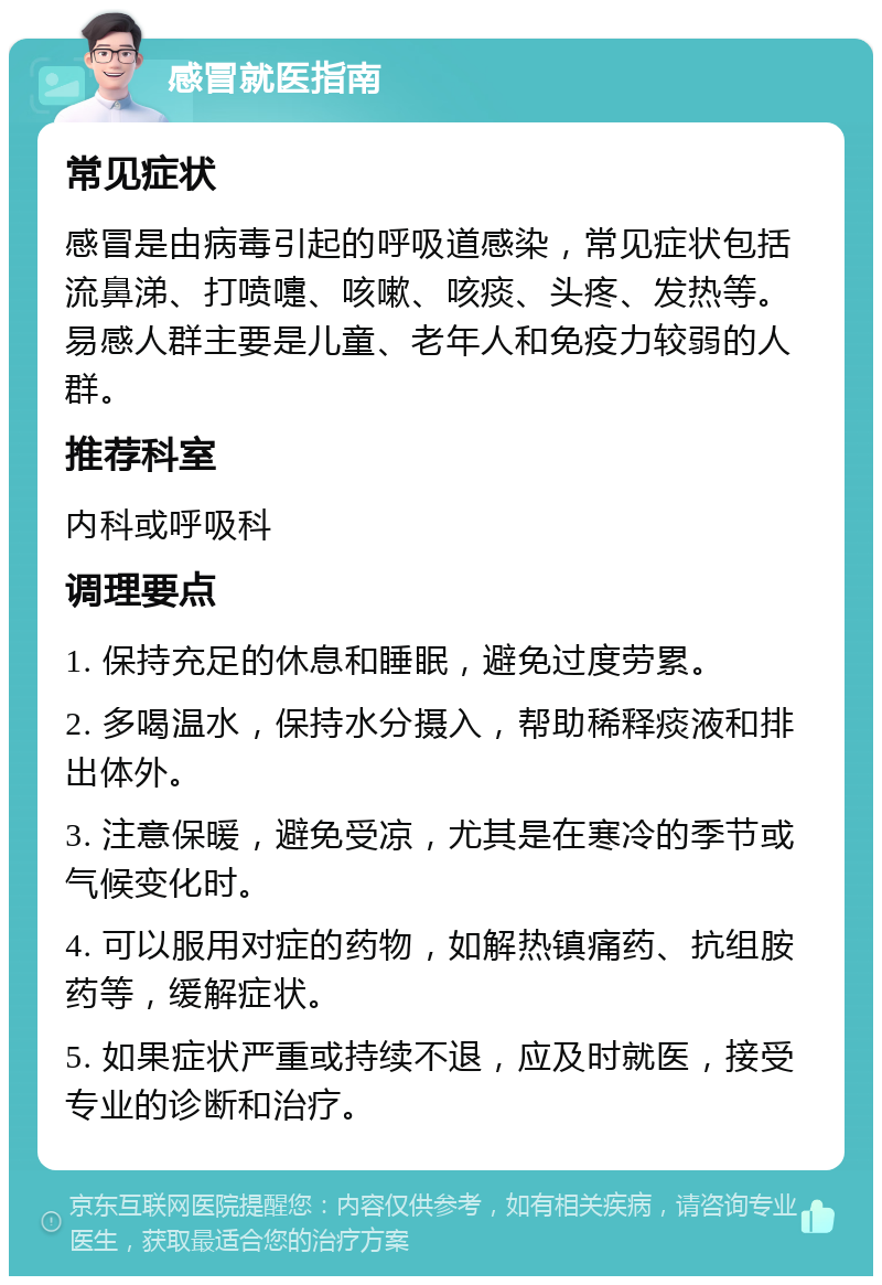 感冒就医指南 常见症状 感冒是由病毒引起的呼吸道感染，常见症状包括流鼻涕、打喷嚏、咳嗽、咳痰、头疼、发热等。易感人群主要是儿童、老年人和免疫力较弱的人群。 推荐科室 内科或呼吸科 调理要点 1. 保持充足的休息和睡眠，避免过度劳累。 2. 多喝温水，保持水分摄入，帮助稀释痰液和排出体外。 3. 注意保暖，避免受凉，尤其是在寒冷的季节或气候变化时。 4. 可以服用对症的药物，如解热镇痛药、抗组胺药等，缓解症状。 5. 如果症状严重或持续不退，应及时就医，接受专业的诊断和治疗。