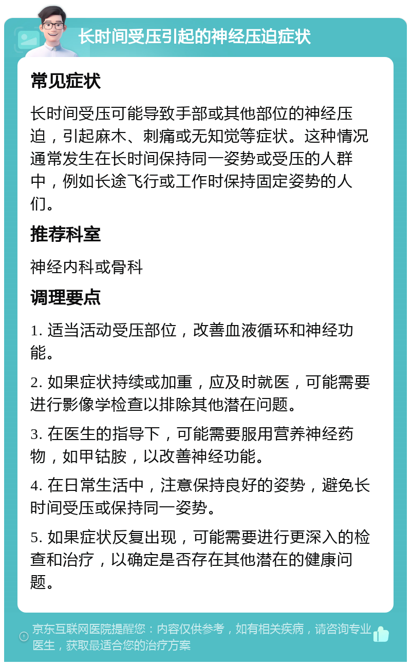 长时间受压引起的神经压迫症状 常见症状 长时间受压可能导致手部或其他部位的神经压迫，引起麻木、刺痛或无知觉等症状。这种情况通常发生在长时间保持同一姿势或受压的人群中，例如长途飞行或工作时保持固定姿势的人们。 推荐科室 神经内科或骨科 调理要点 1. 适当活动受压部位，改善血液循环和神经功能。 2. 如果症状持续或加重，应及时就医，可能需要进行影像学检查以排除其他潜在问题。 3. 在医生的指导下，可能需要服用营养神经药物，如甲钴胺，以改善神经功能。 4. 在日常生活中，注意保持良好的姿势，避免长时间受压或保持同一姿势。 5. 如果症状反复出现，可能需要进行更深入的检查和治疗，以确定是否存在其他潜在的健康问题。