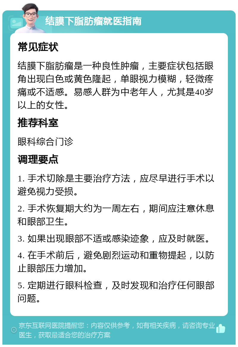 结膜下脂肪瘤就医指南 常见症状 结膜下脂肪瘤是一种良性肿瘤，主要症状包括眼角出现白色或黄色隆起，单眼视力模糊，轻微疼痛或不适感。易感人群为中老年人，尤其是40岁以上的女性。 推荐科室 眼科综合门诊 调理要点 1. 手术切除是主要治疗方法，应尽早进行手术以避免视力受损。 2. 手术恢复期大约为一周左右，期间应注意休息和眼部卫生。 3. 如果出现眼部不适或感染迹象，应及时就医。 4. 在手术前后，避免剧烈运动和重物提起，以防止眼部压力增加。 5. 定期进行眼科检查，及时发现和治疗任何眼部问题。