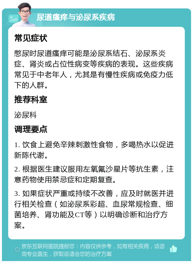 尿道瘙痒与泌尿系疾病 常见症状 憋尿时尿道瘙痒可能是泌尿系结石、泌尿系炎症、肾炎或占位性病变等疾病的表现。这些疾病常见于中老年人，尤其是有慢性疾病或免疫力低下的人群。 推荐科室 泌尿科 调理要点 1. 饮食上避免辛辣刺激性食物，多喝热水以促进新陈代谢。 2. 根据医生建议服用左氧氟沙星片等抗生素，注意药物使用禁忌症和定期复查。 3. 如果症状严重或持续不改善，应及时就医并进行相关检查（如泌尿系彩超、血尿常规检查、细菌培养、肾功能及CT等）以明确诊断和治疗方案。