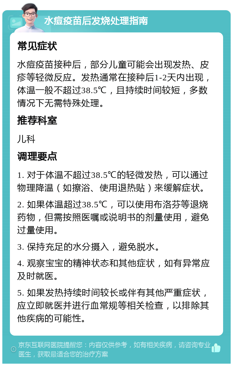 水痘疫苗后发烧处理指南 常见症状 水痘疫苗接种后，部分儿童可能会出现发热、皮疹等轻微反应。发热通常在接种后1-2天内出现，体温一般不超过38.5℃，且持续时间较短，多数情况下无需特殊处理。 推荐科室 儿科 调理要点 1. 对于体温不超过38.5℃的轻微发热，可以通过物理降温（如擦浴、使用退热贴）来缓解症状。 2. 如果体温超过38.5℃，可以使用布洛芬等退烧药物，但需按照医嘱或说明书的剂量使用，避免过量使用。 3. 保持充足的水分摄入，避免脱水。 4. 观察宝宝的精神状态和其他症状，如有异常应及时就医。 5. 如果发热持续时间较长或伴有其他严重症状，应立即就医并进行血常规等相关检查，以排除其他疾病的可能性。