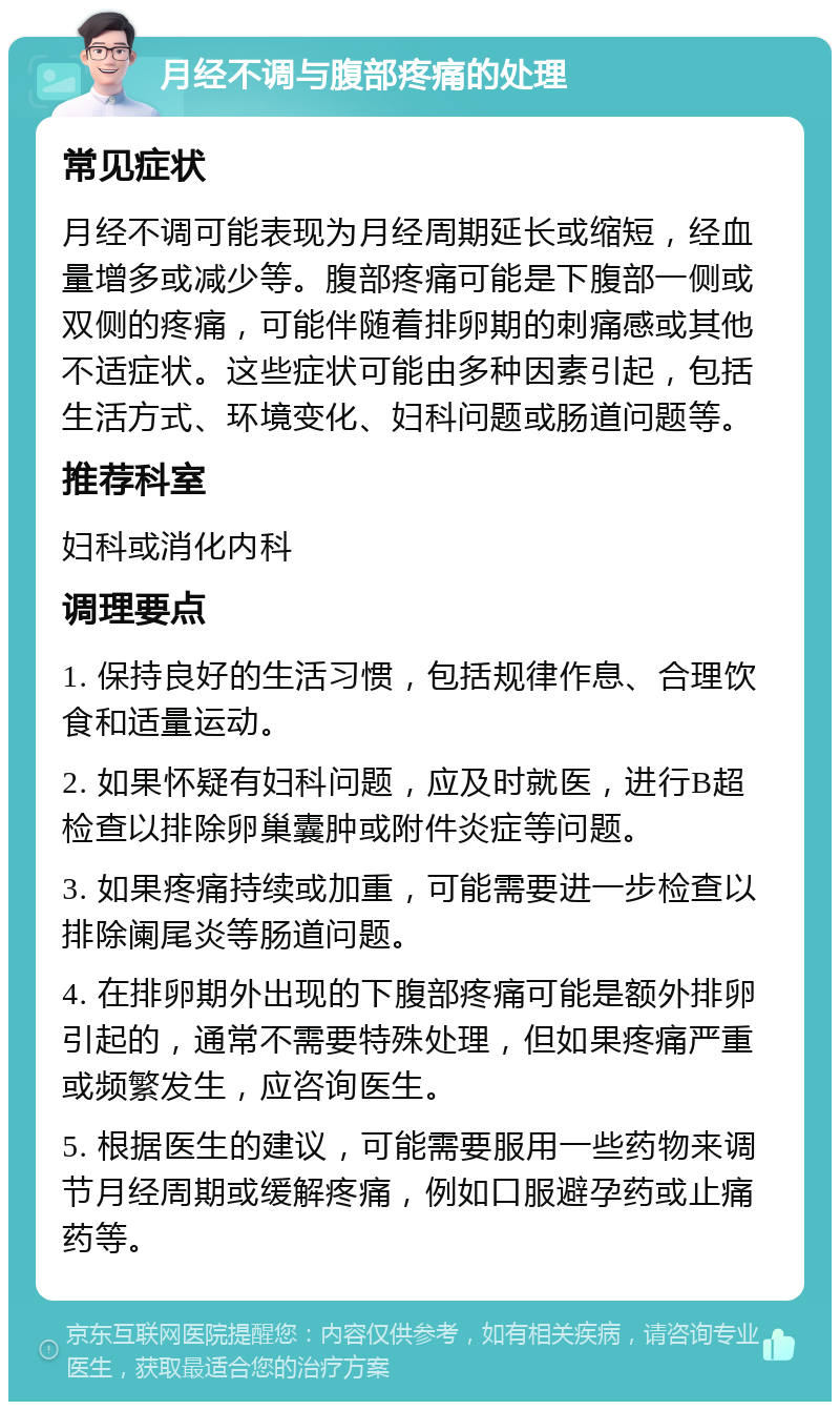 月经不调与腹部疼痛的处理 常见症状 月经不调可能表现为月经周期延长或缩短，经血量增多或减少等。腹部疼痛可能是下腹部一侧或双侧的疼痛，可能伴随着排卵期的刺痛感或其他不适症状。这些症状可能由多种因素引起，包括生活方式、环境变化、妇科问题或肠道问题等。 推荐科室 妇科或消化内科 调理要点 1. 保持良好的生活习惯，包括规律作息、合理饮食和适量运动。 2. 如果怀疑有妇科问题，应及时就医，进行B超检查以排除卵巢囊肿或附件炎症等问题。 3. 如果疼痛持续或加重，可能需要进一步检查以排除阑尾炎等肠道问题。 4. 在排卵期外出现的下腹部疼痛可能是额外排卵引起的，通常不需要特殊处理，但如果疼痛严重或频繁发生，应咨询医生。 5. 根据医生的建议，可能需要服用一些药物来调节月经周期或缓解疼痛，例如口服避孕药或止痛药等。