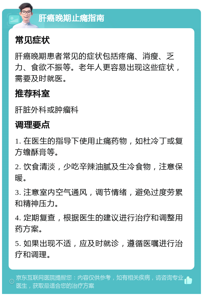 肝癌晚期止痛指南 常见症状 肝癌晚期患者常见的症状包括疼痛、消瘦、乏力、食欲不振等。老年人更容易出现这些症状，需要及时就医。 推荐科室 肝脏外科或肿瘤科 调理要点 1. 在医生的指导下使用止痛药物，如杜冷丁或复方蟾酥膏等。 2. 饮食清淡，少吃辛辣油腻及生冷食物，注意保暖。 3. 注意室内空气通风，调节情绪，避免过度劳累和精神压力。 4. 定期复查，根据医生的建议进行治疗和调整用药方案。 5. 如果出现不适，应及时就诊，遵循医嘱进行治疗和调理。