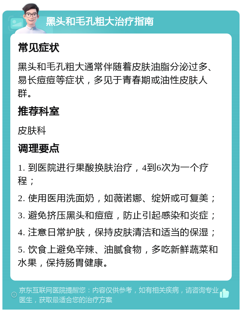 黑头和毛孔粗大治疗指南 常见症状 黑头和毛孔粗大通常伴随着皮肤油脂分泌过多、易长痘痘等症状，多见于青春期或油性皮肤人群。 推荐科室 皮肤科 调理要点 1. 到医院进行果酸换肤治疗，4到6次为一个疗程； 2. 使用医用洗面奶，如薇诺娜、绽妍或可复美； 3. 避免挤压黑头和痘痘，防止引起感染和炎症； 4. 注意日常护肤，保持皮肤清洁和适当的保湿； 5. 饮食上避免辛辣、油腻食物，多吃新鲜蔬菜和水果，保持肠胃健康。