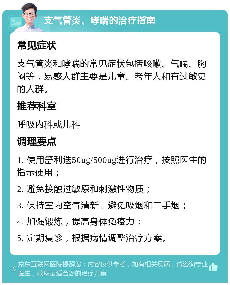 支气管炎、哮喘的治疗指南 常见症状 支气管炎和哮喘的常见症状包括咳嗽、气喘、胸闷等，易感人群主要是儿童、老年人和有过敏史的人群。 推荐科室 呼吸内科或儿科 调理要点 1. 使用舒利迭50ug/500ug进行治疗，按照医生的指示使用； 2. 避免接触过敏原和刺激性物质； 3. 保持室内空气清新，避免吸烟和二手烟； 4. 加强锻炼，提高身体免疫力； 5. 定期复诊，根据病情调整治疗方案。