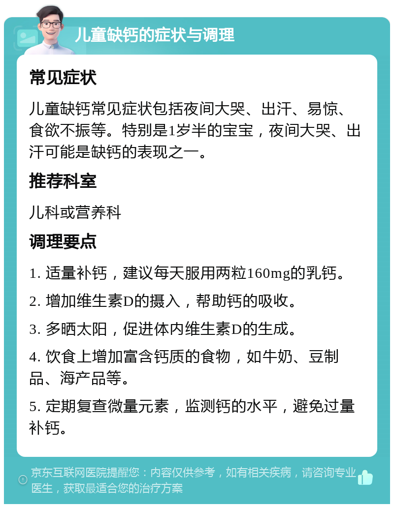 儿童缺钙的症状与调理 常见症状 儿童缺钙常见症状包括夜间大哭、出汗、易惊、食欲不振等。特别是1岁半的宝宝，夜间大哭、出汗可能是缺钙的表现之一。 推荐科室 儿科或营养科 调理要点 1. 适量补钙，建议每天服用两粒160mg的乳钙。 2. 增加维生素D的摄入，帮助钙的吸收。 3. 多晒太阳，促进体内维生素D的生成。 4. 饮食上增加富含钙质的食物，如牛奶、豆制品、海产品等。 5. 定期复查微量元素，监测钙的水平，避免过量补钙。