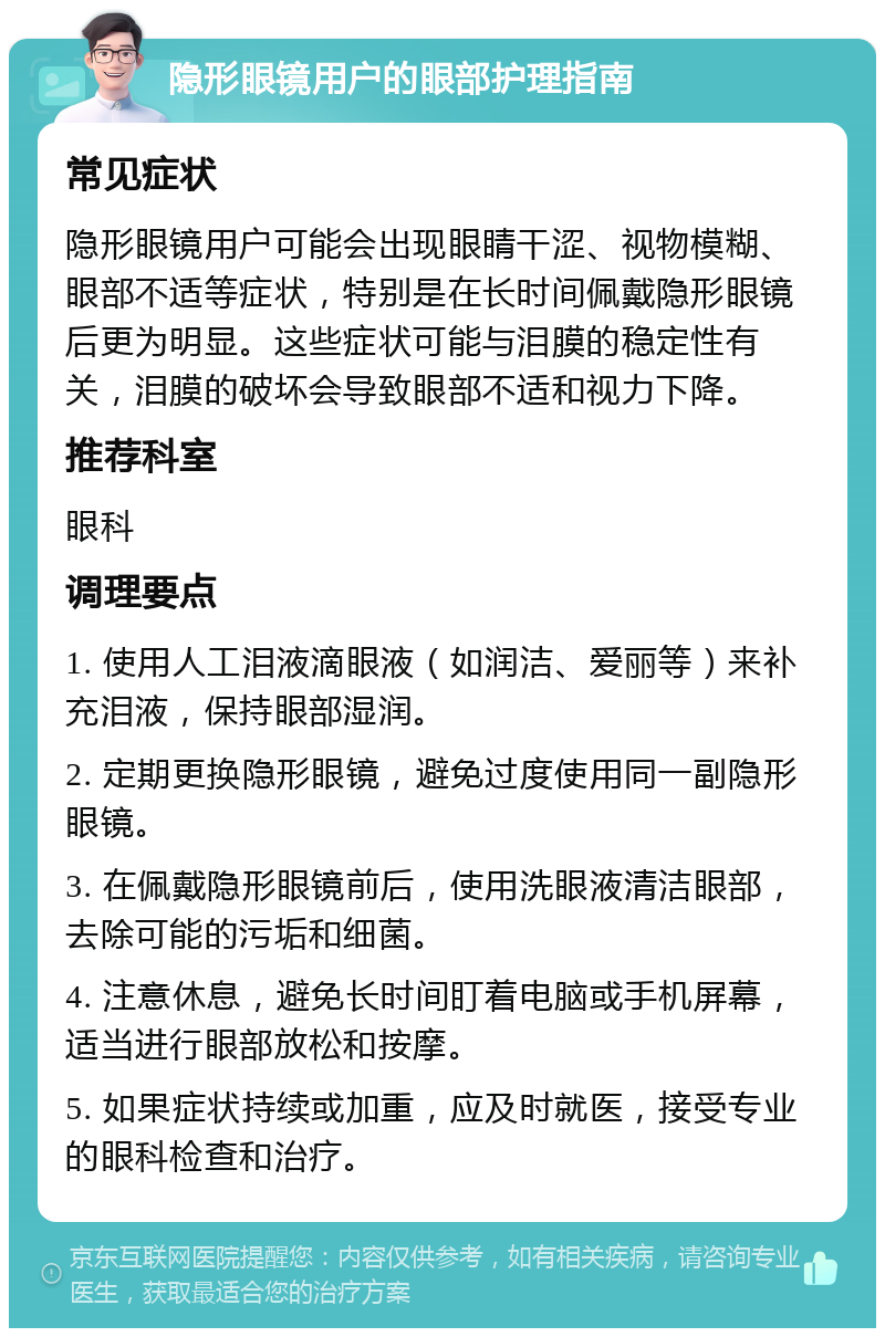 隐形眼镜用户的眼部护理指南 常见症状 隐形眼镜用户可能会出现眼睛干涩、视物模糊、眼部不适等症状，特别是在长时间佩戴隐形眼镜后更为明显。这些症状可能与泪膜的稳定性有关，泪膜的破坏会导致眼部不适和视力下降。 推荐科室 眼科 调理要点 1. 使用人工泪液滴眼液（如润洁、爱丽等）来补充泪液，保持眼部湿润。 2. 定期更换隐形眼镜，避免过度使用同一副隐形眼镜。 3. 在佩戴隐形眼镜前后，使用洗眼液清洁眼部，去除可能的污垢和细菌。 4. 注意休息，避免长时间盯着电脑或手机屏幕，适当进行眼部放松和按摩。 5. 如果症状持续或加重，应及时就医，接受专业的眼科检查和治疗。