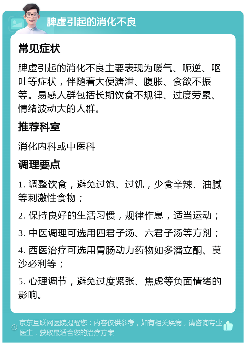 脾虚引起的消化不良 常见症状 脾虚引起的消化不良主要表现为嗳气、呃逆、呕吐等症状，伴随着大便溏泄、腹胀、食欲不振等。易感人群包括长期饮食不规律、过度劳累、情绪波动大的人群。 推荐科室 消化内科或中医科 调理要点 1. 调整饮食，避免过饱、过饥，少食辛辣、油腻等刺激性食物； 2. 保持良好的生活习惯，规律作息，适当运动； 3. 中医调理可选用四君子汤、六君子汤等方剂； 4. 西医治疗可选用胃肠动力药物如多潘立酮、莫沙必利等； 5. 心理调节，避免过度紧张、焦虑等负面情绪的影响。