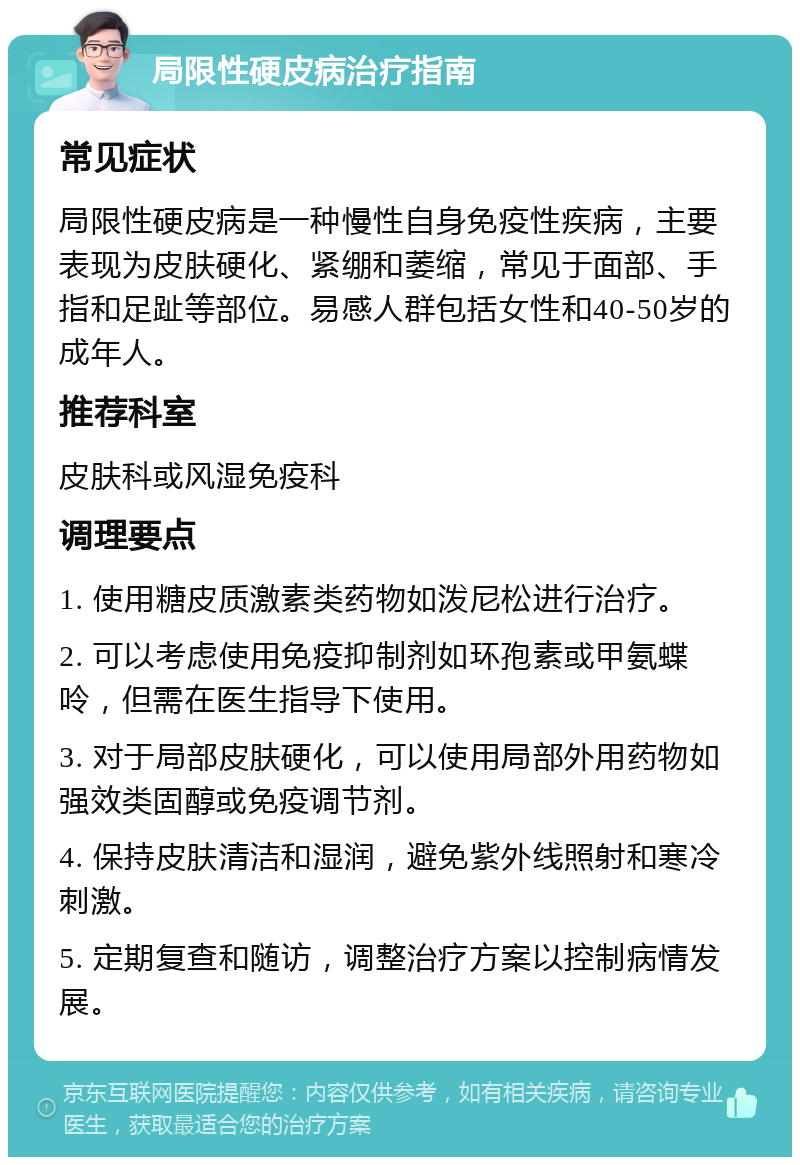 局限性硬皮病治疗指南 常见症状 局限性硬皮病是一种慢性自身免疫性疾病，主要表现为皮肤硬化、紧绷和萎缩，常见于面部、手指和足趾等部位。易感人群包括女性和40-50岁的成年人。 推荐科室 皮肤科或风湿免疫科 调理要点 1. 使用糖皮质激素类药物如泼尼松进行治疗。 2. 可以考虑使用免疫抑制剂如环孢素或甲氨蝶呤，但需在医生指导下使用。 3. 对于局部皮肤硬化，可以使用局部外用药物如强效类固醇或免疫调节剂。 4. 保持皮肤清洁和湿润，避免紫外线照射和寒冷刺激。 5. 定期复查和随访，调整治疗方案以控制病情发展。