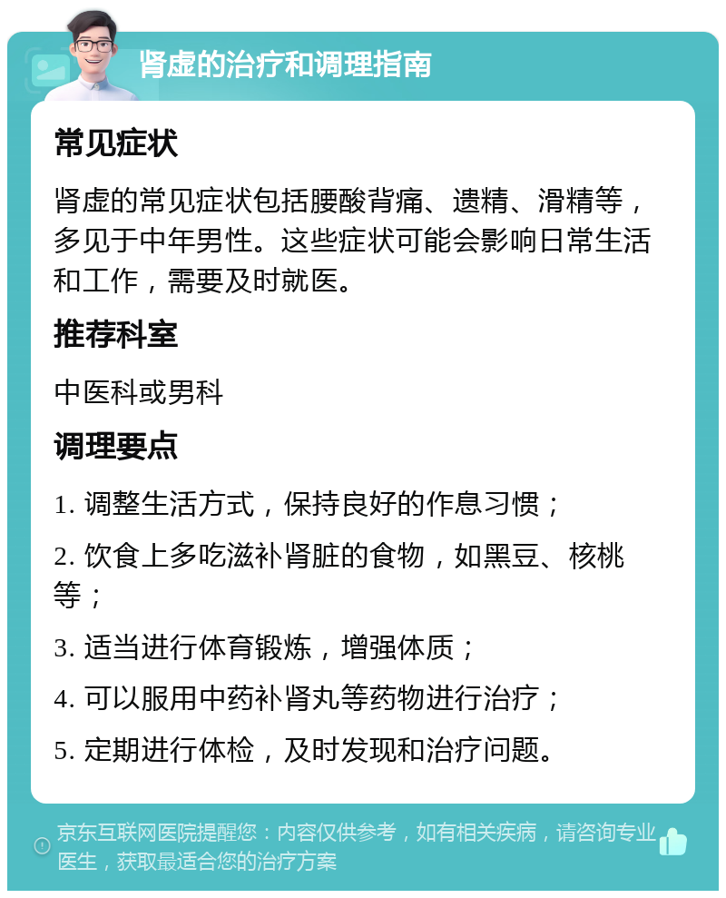 肾虚的治疗和调理指南 常见症状 肾虚的常见症状包括腰酸背痛、遗精、滑精等，多见于中年男性。这些症状可能会影响日常生活和工作，需要及时就医。 推荐科室 中医科或男科 调理要点 1. 调整生活方式，保持良好的作息习惯； 2. 饮食上多吃滋补肾脏的食物，如黑豆、核桃等； 3. 适当进行体育锻炼，增强体质； 4. 可以服用中药补肾丸等药物进行治疗； 5. 定期进行体检，及时发现和治疗问题。