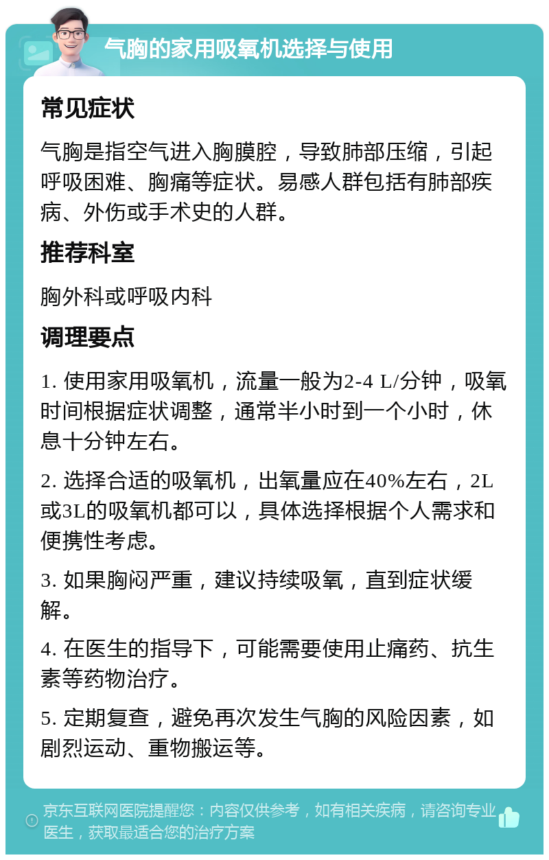 气胸的家用吸氧机选择与使用 常见症状 气胸是指空气进入胸膜腔，导致肺部压缩，引起呼吸困难、胸痛等症状。易感人群包括有肺部疾病、外伤或手术史的人群。 推荐科室 胸外科或呼吸内科 调理要点 1. 使用家用吸氧机，流量一般为2-4 L/分钟，吸氧时间根据症状调整，通常半小时到一个小时，休息十分钟左右。 2. 选择合适的吸氧机，出氧量应在40%左右，2L或3L的吸氧机都可以，具体选择根据个人需求和便携性考虑。 3. 如果胸闷严重，建议持续吸氧，直到症状缓解。 4. 在医生的指导下，可能需要使用止痛药、抗生素等药物治疗。 5. 定期复查，避免再次发生气胸的风险因素，如剧烈运动、重物搬运等。